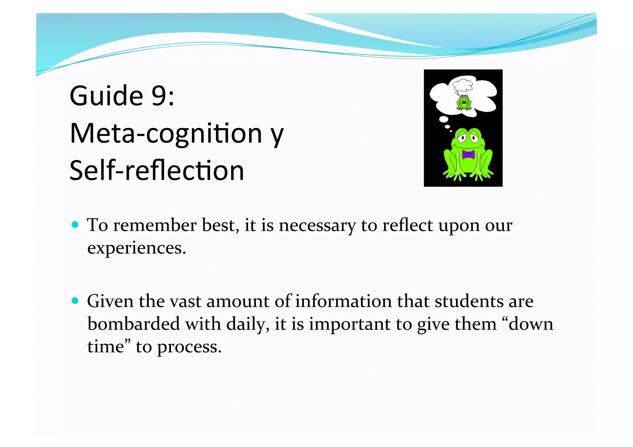 Guide 9:  
Meta‐cogni8on y  
Self‐reﬂec8on 
  To remember best, it is necessary to reﬂect upon our 
experiences.  
  Given the vast amount of information that students are 
bombarded with daily, it is important to give them “down 
time” to process.  
 