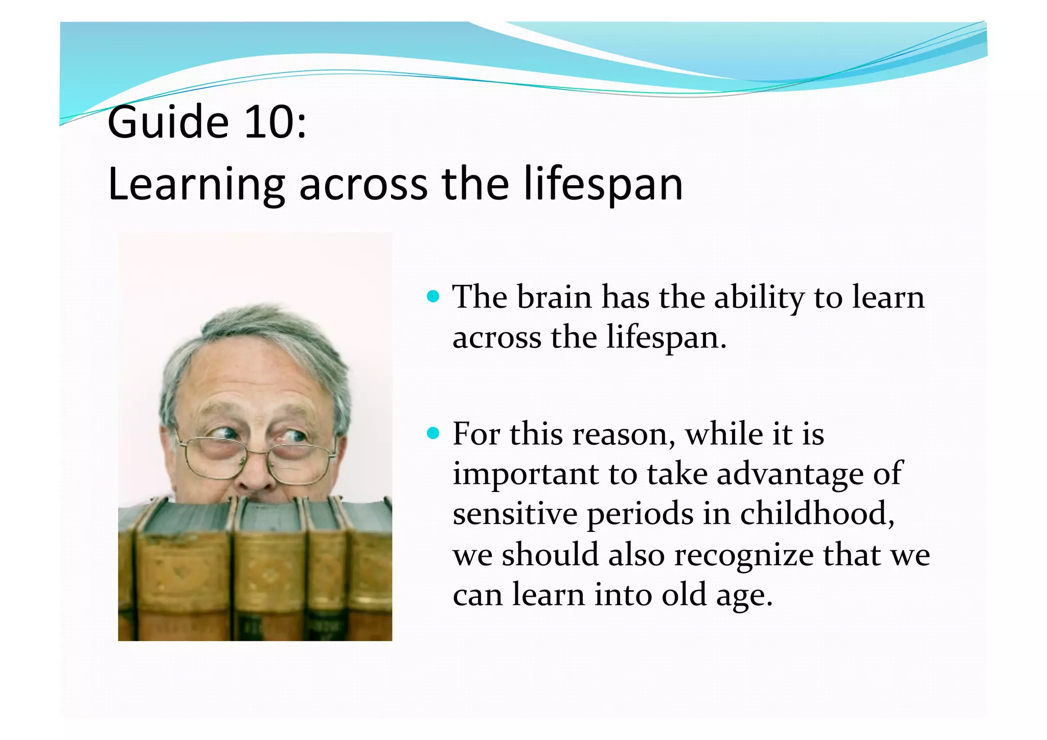 Guide 10:  
Learning across the lifespan 
  The brain has the ability to learn 
across the lifespan. 
  For this reason, while it is 
important to take advantage of 
sensitive periods in childhood, 
we should also recognize that we 
can learn into old age.  
 