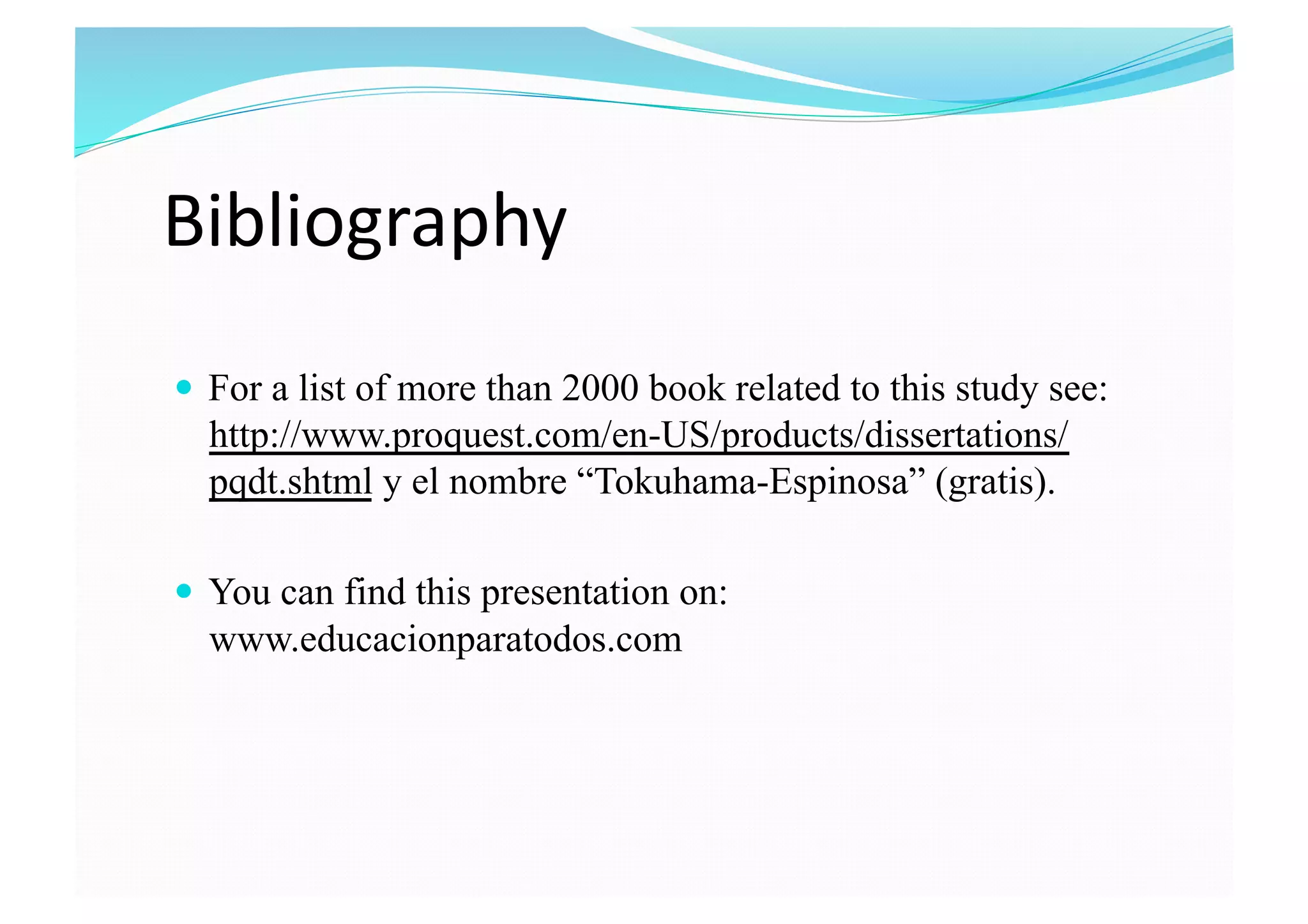 Bibliography 
  For a list of more than 2000 book related to this study see:
http://www.proquest.com/en-US/products/dissertations/
pqdt.shtml y el nombre “Tokuhama-Espinosa” (gratis).
  You can find this presentation on:
www.educacionparatodos.com
 