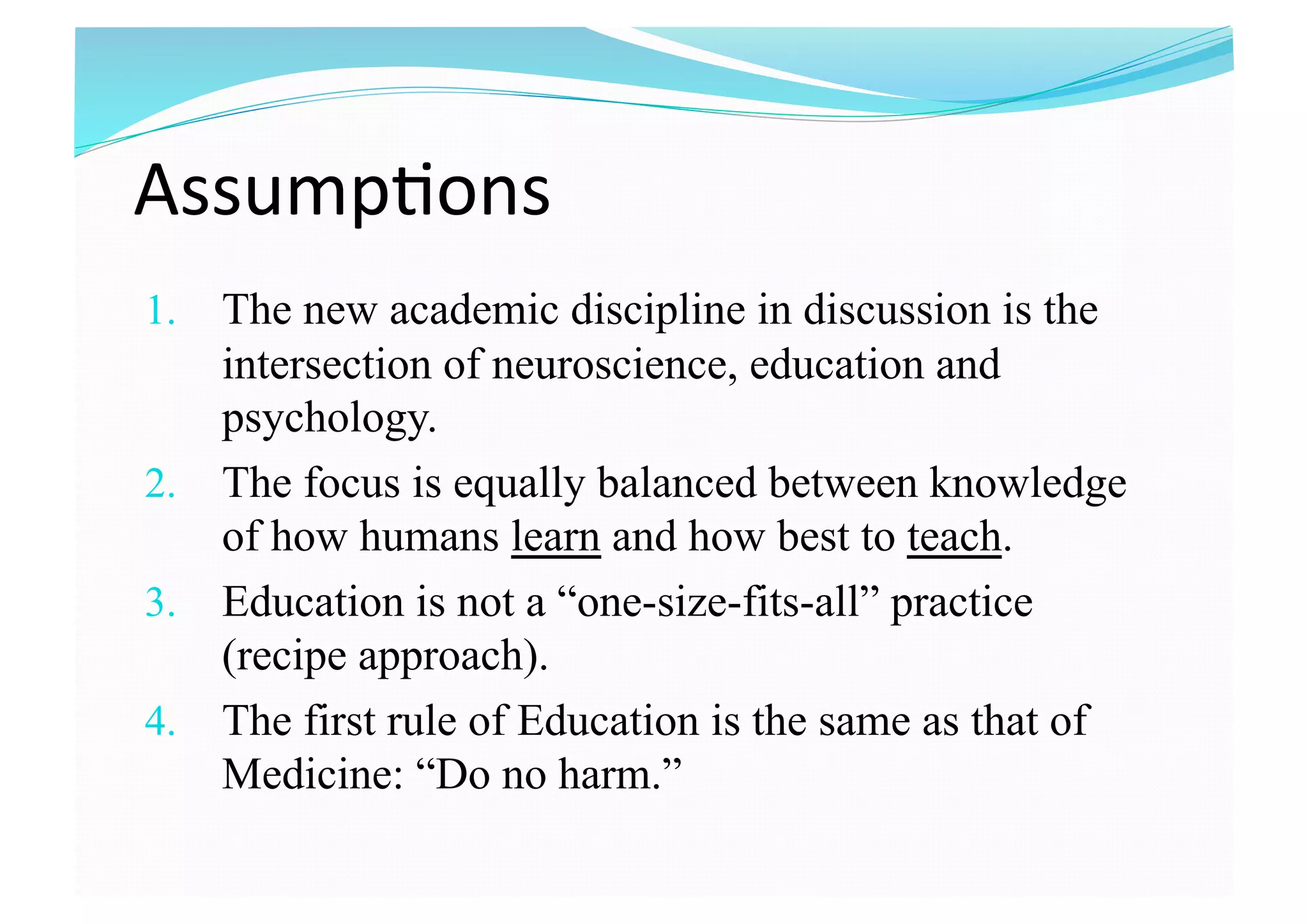 Assump8ons 
1.  The new academic discipline in discussion is the
intersection of neuroscience, education and
psychology.
2.  The focus is equally balanced between knowledge
of how humans learn and how best to teach.
3.  Education is not a “one-size-fits-all” practice
(recipe approach).
4.  The first rule of Education is the same as that of
Medicine: “Do no harm.”
 