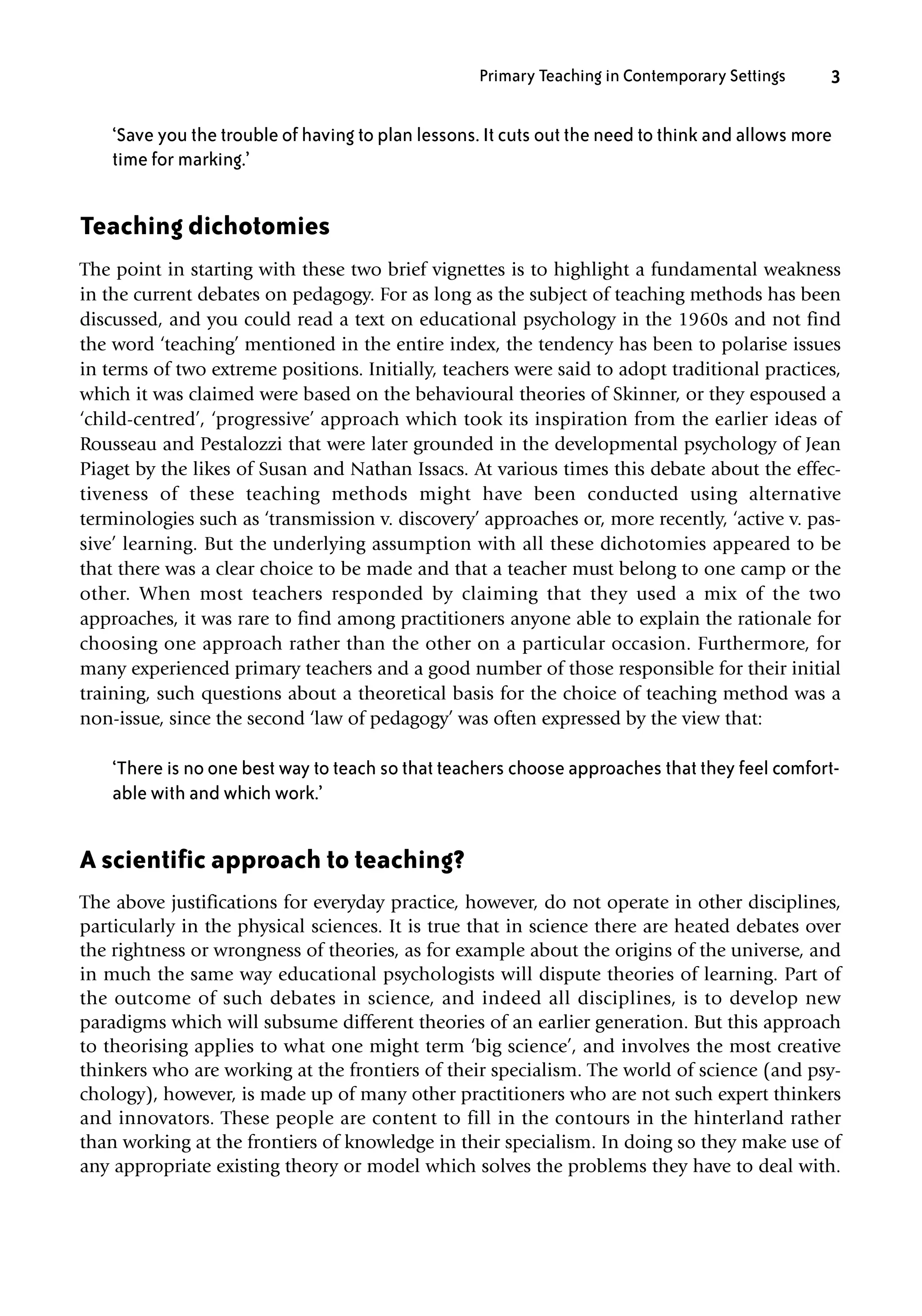 ‘Save you the trouble of having to plan lessons. It cuts out the need to think and allows more
time for marking.’
Teaching dichotomies
The point in starting with these two brief vignettes is to highlight a fundamental weakness
in the current debates on pedagogy. For as long as the subject of teaching methods has been
discussed, and you could read a text on educational psychology in the 1960s and not find
the word ‘teaching’ mentioned in the entire index, the tendency has been to polarise issues
in terms of two extreme positions. Initially, teachers were said to adopt traditional practices,
which it was claimed were based on the behavioural theories of Skinner, or they espoused a
‘child-centred’, ‘progressive’ approach which took its inspiration from the earlier ideas of
Rousseau and Pestalozzi that were later grounded in the developmental psychology of Jean
Piaget by the likes of Susan and Nathan Issacs. At various times this debate about the effec-
tiveness of these teaching methods might have been conducted using alternative
terminologies such as ‘transmission v. discovery’ approaches or, more recently, ‘active v. pas-
sive’ learning. But the underlying assumption with all these dichotomies appeared to be
that there was a clear choice to be made and that a teacher must belong to one camp or the
other. When most teachers responded by claiming that they used a mix of the two
approaches, it was rare to find among practitioners anyone able to explain the rationale for
choosing one approach rather than the other on a particular occasion. Furthermore, for
many experienced primary teachers and a good number of those responsible for their initial
training, such questions about a theoretical basis for the choice of teaching method was a
non-issue, since the second ‘law of pedagogy’ was often expressed by the view that:
‘There is no one best way to teach so that teachers choose approaches that they feel comfort-
able with and which work.’
A scientific approach to teaching?
The above justifications for everyday practice, however, do not operate in other disciplines,
particularly in the physical sciences. It is true that in science there are heated debates over
the rightness or wrongness of theories, as for example about the origins of the universe, and
in much the same way educational psychologists will dispute theories of learning. Part of
the outcome of such debates in science, and indeed all disciplines, is to develop new
paradigms which will subsume different theories of an earlier generation. But this approach
to theorising applies to what one might term ‘big science’, and involves the most creative
thinkers who are working at the frontiers of their specialism. The world of science (and psy-
chology), however, is made up of many other practitioners who are not such expert thinkers
and innovators. These people are content to fill in the contours in the hinterland rather
than working at the frontiers of knowledge in their specialism. In doing so they make use of
any appropriate existing theory or model which solves the problems they have to deal with.
Primary Teaching in Contemporary Settings 3
10354_CH01.QXD 16/2/07 12:38 pm Page 3
 
