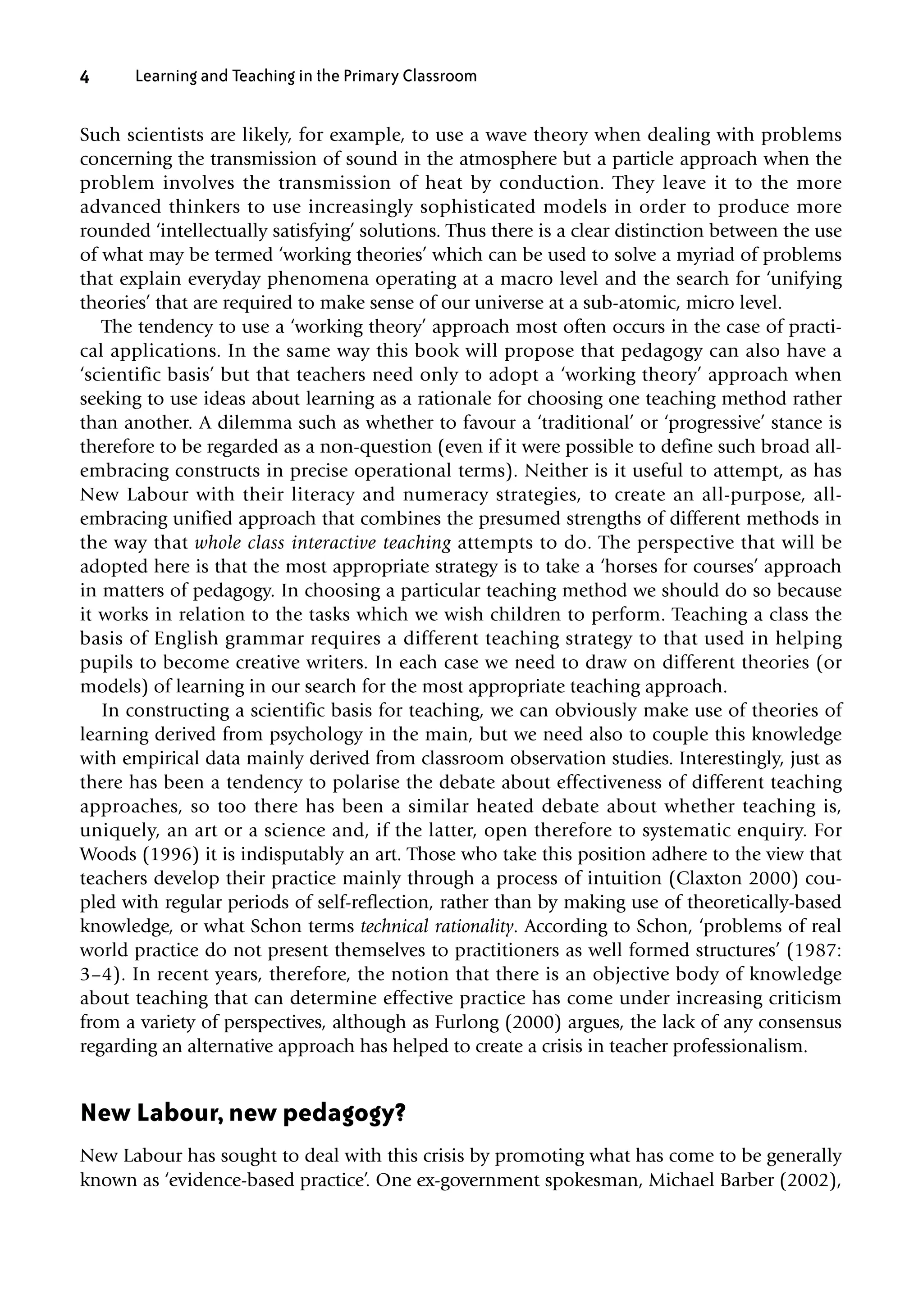 Such scientists are likely, for example, to use a wave theory when dealing with problems
concerning the transmission of sound in the atmosphere but a particle approach when the
problem involves the transmission of heat by conduction. They leave it to the more
advanced thinkers to use increasingly sophisticated models in order to produce more
rounded ‘intellectually satisfying’ solutions. Thus there is a clear distinction between the use
of what may be termed ‘working theories’ which can be used to solve a myriad of problems
that explain everyday phenomena operating at a macro level and the search for ‘unifying
theories’ that are required to make sense of our universe at a sub-atomic, micro level.
The tendency to use a ‘working theory’ approach most often occurs in the case of practi-
cal applications. In the same way this book will propose that pedagogy can also have a
‘scientific basis’ but that teachers need only to adopt a ‘working theory’ approach when
seeking to use ideas about learning as a rationale for choosing one teaching method rather
than another. A dilemma such as whether to favour a ‘traditional’ or ‘progressive’ stance is
therefore to be regarded as a non-question (even if it were possible to define such broad all-
embracing constructs in precise operational terms). Neither is it useful to attempt, as has
New Labour with their literacy and numeracy strategies, to create an all-purpose, all-
embracing unified approach that combines the presumed strengths of different methods in
the way that whole class interactive teaching attempts to do. The perspective that will be
adopted here is that the most appropriate strategy is to take a ‘horses for courses’ approach
in matters of pedagogy. In choosing a particular teaching method we should do so because
it works in relation to the tasks which we wish children to perform. Teaching a class the
basis of English grammar requires a different teaching strategy to that used in helping
pupils to become creative writers. In each case we need to draw on different theories (or
models) of learning in our search for the most appropriate teaching approach.
In constructing a scientific basis for teaching, we can obviously make use of theories of
learning derived from psychology in the main, but we need also to couple this knowledge
with empirical data mainly derived from classroom observation studies. Interestingly, just as
there has been a tendency to polarise the debate about effectiveness of different teaching
approaches, so too there has been a similar heated debate about whether teaching is,
uniquely, an art or a science and, if the latter, open therefore to systematic enquiry. For
Woods (1996) it is indisputably an art. Those who take this position adhere to the view that
teachers develop their practice mainly through a process of intuition (Claxton 2000) cou-
pled with regular periods of self-reflection, rather than by making use of theoretically-based
knowledge, or what Schon terms technical rationality. According to Schon, ‘problems of real
world practice do not present themselves to practitioners as well formed structures’ (1987:
3–4). In recent years, therefore, the notion that there is an objective body of knowledge
about teaching that can determine effective practice has come under increasing criticism
from a variety of perspectives, although as Furlong (2000) argues, the lack of any consensus
regarding an alternative approach has helped to create a crisis in teacher professionalism.
New Labour, new pedagogy?
New Labour has sought to deal with this crisis by promoting what has come to be generally
known as ‘evidence-based practice’. One ex-government spokesman, Michael Barber (2002),
4 Learning and Teaching in the Primary Classroom
10354_CH01.QXD 16/2/07 12:38 pm Page 4
 