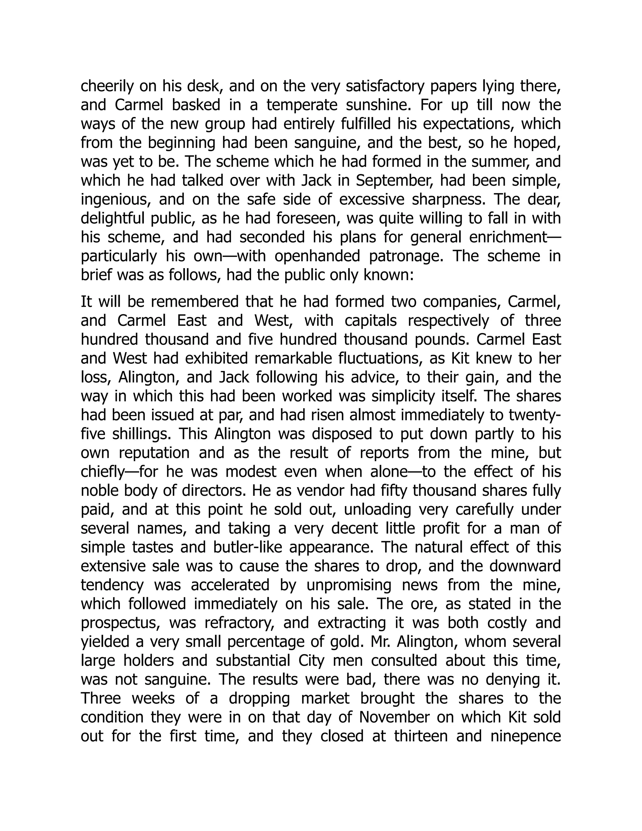 cheerily on his desk, and on the very satisfactory papers lying there,
and Carmel basked in a temperate sunshine. For up till now the
ways of the new group had entirely fulfilled his expectations, which
from the beginning had been sanguine, and the best, so he hoped,
was yet to be. The scheme which he had formed in the summer, and
which he had talked over with Jack in September, had been simple,
ingenious, and on the safe side of excessive sharpness. The dear,
delightful public, as he had foreseen, was quite willing to fall in with
his scheme, and had seconded his plans for general enrichment—
particularly his own—with openhanded patronage. The scheme in
brief was as follows, had the public only known:
It will be remembered that he had formed two companies, Carmel,
and Carmel East and West, with capitals respectively of three
hundred thousand and five hundred thousand pounds. Carmel East
and West had exhibited remarkable fluctuations, as Kit knew to her
loss, Alington, and Jack following his advice, to their gain, and the
way in which this had been worked was simplicity itself. The shares
had been issued at par, and had risen almost immediately to twenty-
five shillings. This Alington was disposed to put down partly to his
own reputation and as the result of reports from the mine, but
chiefly—for he was modest even when alone—to the effect of his
noble body of directors. He as vendor had fifty thousand shares fully
paid, and at this point he sold out, unloading very carefully under
several names, and taking a very decent little profit for a man of
simple tastes and butler-like appearance. The natural effect of this
extensive sale was to cause the shares to drop, and the downward
tendency was accelerated by unpromising news from the mine,
which followed immediately on his sale. The ore, as stated in the
prospectus, was refractory, and extracting it was both costly and
yielded a very small percentage of gold. Mr. Alington, whom several
large holders and substantial City men consulted about this time,
was not sanguine. The results were bad, there was no denying it.
Three weeks of a dropping market brought the shares to the
condition they were in on that day of November on which Kit sold
out for the first time, and they closed at thirteen and ninepence
 