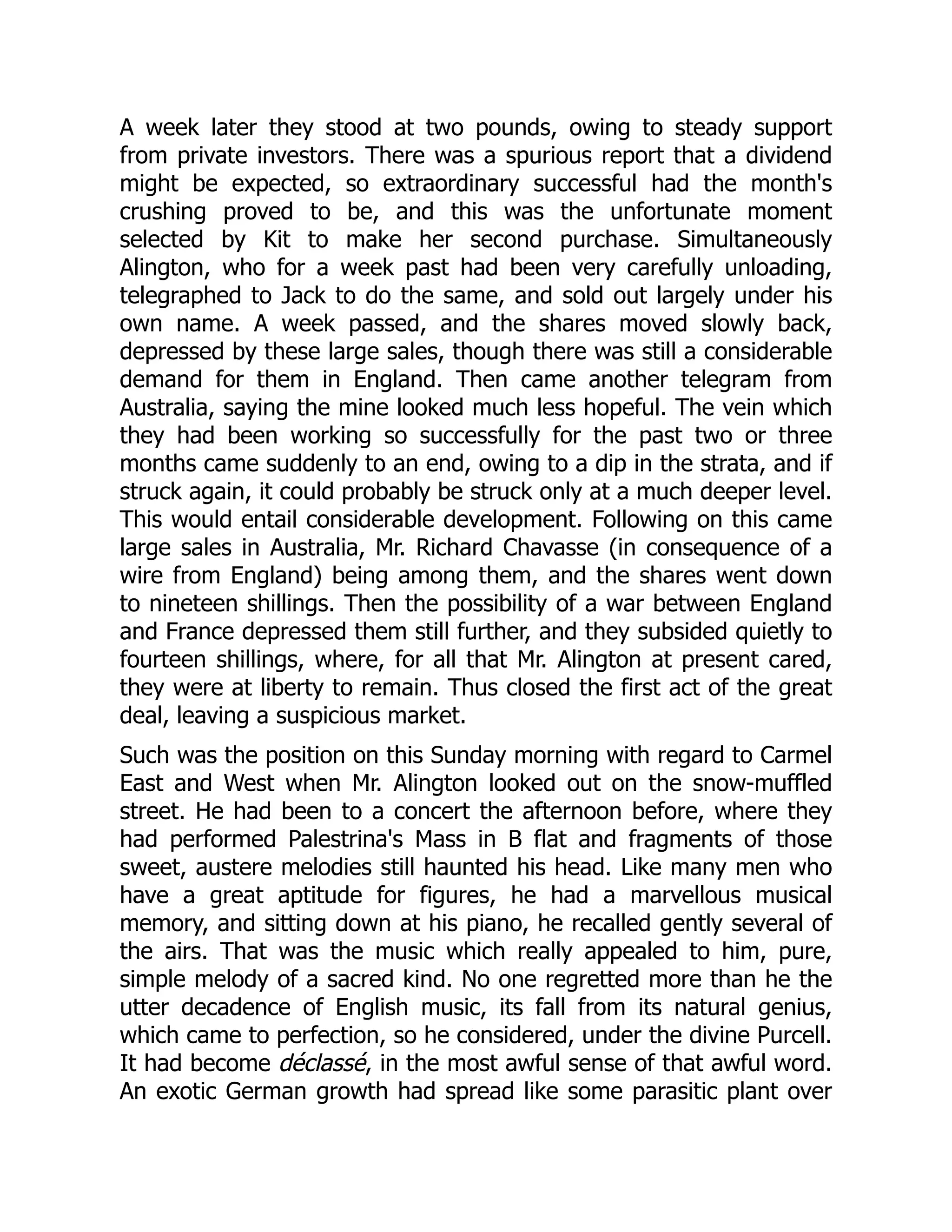 A week later they stood at two pounds, owing to steady support
from private investors. There was a spurious report that a dividend
might be expected, so extraordinary successful had the month's
crushing proved to be, and this was the unfortunate moment
selected by Kit to make her second purchase. Simultaneously
Alington, who for a week past had been very carefully unloading,
telegraphed to Jack to do the same, and sold out largely under his
own name. A week passed, and the shares moved slowly back,
depressed by these large sales, though there was still a considerable
demand for them in England. Then came another telegram from
Australia, saying the mine looked much less hopeful. The vein which
they had been working so successfully for the past two or three
months came suddenly to an end, owing to a dip in the strata, and if
struck again, it could probably be struck only at a much deeper level.
This would entail considerable development. Following on this came
large sales in Australia, Mr. Richard Chavasse (in consequence of a
wire from England) being among them, and the shares went down
to nineteen shillings. Then the possibility of a war between England
and France depressed them still further, and they subsided quietly to
fourteen shillings, where, for all that Mr. Alington at present cared,
they were at liberty to remain. Thus closed the first act of the great
deal, leaving a suspicious market.
Such was the position on this Sunday morning with regard to Carmel
East and West when Mr. Alington looked out on the snow-muffled
street. He had been to a concert the afternoon before, where they
had performed Palestrina's Mass in B flat and fragments of those
sweet, austere melodies still haunted his head. Like many men who
have a great aptitude for figures, he had a marvellous musical
memory, and sitting down at his piano, he recalled gently several of
the airs. That was the music which really appealed to him, pure,
simple melody of a sacred kind. No one regretted more than he the
utter decadence of English music, its fall from its natural genius,
which came to perfection, so he considered, under the divine Purcell.
It had become déclassé, in the most awful sense of that awful word.
An exotic German growth had spread like some parasitic plant over
 
