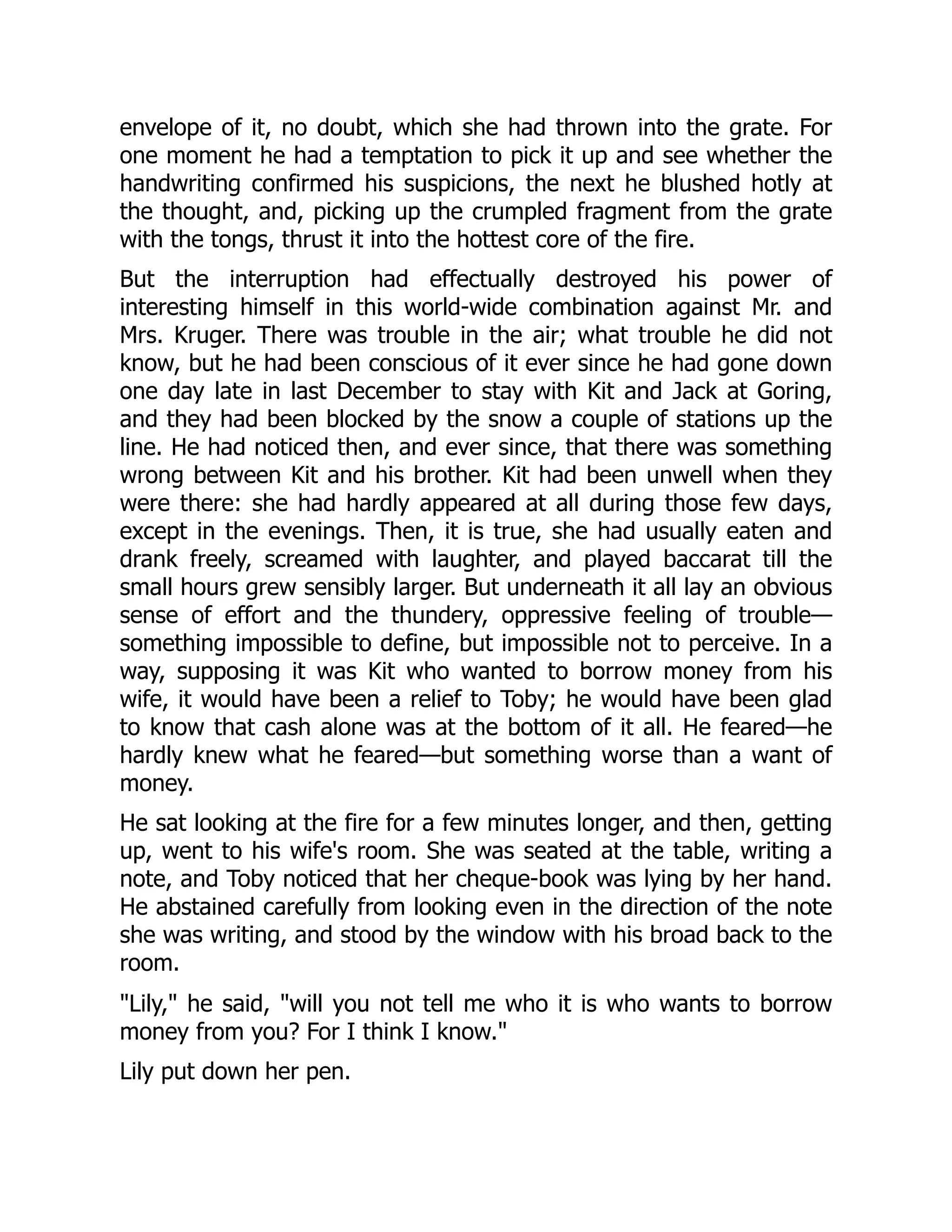 envelope of it, no doubt, which she had thrown into the grate. For
one moment he had a temptation to pick it up and see whether the
handwriting confirmed his suspicions, the next he blushed hotly at
the thought, and, picking up the crumpled fragment from the grate
with the tongs, thrust it into the hottest core of the fire.
But the interruption had effectually destroyed his power of
interesting himself in this world-wide combination against Mr. and
Mrs. Kruger. There was trouble in the air; what trouble he did not
know, but he had been conscious of it ever since he had gone down
one day late in last December to stay with Kit and Jack at Goring,
and they had been blocked by the snow a couple of stations up the
line. He had noticed then, and ever since, that there was something
wrong between Kit and his brother. Kit had been unwell when they
were there: she had hardly appeared at all during those few days,
except in the evenings. Then, it is true, she had usually eaten and
drank freely, screamed with laughter, and played baccarat till the
small hours grew sensibly larger. But underneath it all lay an obvious
sense of effort and the thundery, oppressive feeling of trouble—
something impossible to define, but impossible not to perceive. In a
way, supposing it was Kit who wanted to borrow money from his
wife, it would have been a relief to Toby; he would have been glad
to know that cash alone was at the bottom of it all. He feared—he
hardly knew what he feared—but something worse than a want of
money.
He sat looking at the fire for a few minutes longer, and then, getting
up, went to his wife's room. She was seated at the table, writing a
note, and Toby noticed that her cheque-book was lying by her hand.
He abstained carefully from looking even in the direction of the note
she was writing, and stood by the window with his broad back to the
room.
"Lily," he said, "will you not tell me who it is who wants to borrow
money from you? For I think I know."
Lily put down her pen.
 