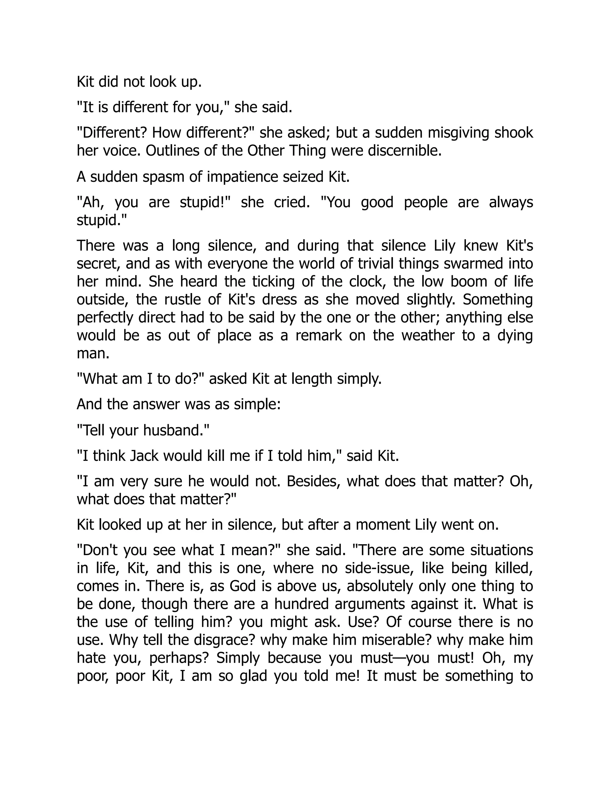 Kit did not look up.
"It is different for you," she said.
"Different? How different?" she asked; but a sudden misgiving shook
her voice. Outlines of the Other Thing were discernible.
A sudden spasm of impatience seized Kit.
"Ah, you are stupid!" she cried. "You good people are always
stupid."
There was a long silence, and during that silence Lily knew Kit's
secret, and as with everyone the world of trivial things swarmed into
her mind. She heard the ticking of the clock, the low boom of life
outside, the rustle of Kit's dress as she moved slightly. Something
perfectly direct had to be said by the one or the other; anything else
would be as out of place as a remark on the weather to a dying
man.
"What am I to do?" asked Kit at length simply.
And the answer was as simple:
"Tell your husband."
"I think Jack would kill me if I told him," said Kit.
"I am very sure he would not. Besides, what does that matter? Oh,
what does that matter?"
Kit looked up at her in silence, but after a moment Lily went on.
"Don't you see what I mean?" she said. "There are some situations
in life, Kit, and this is one, where no side-issue, like being killed,
comes in. There is, as God is above us, absolutely only one thing to
be done, though there are a hundred arguments against it. What is
the use of telling him? you might ask. Use? Of course there is no
use. Why tell the disgrace? why make him miserable? why make him
hate you, perhaps? Simply because you must—you must! Oh, my
poor, poor Kit, I am so glad you told me! It must be something to
 