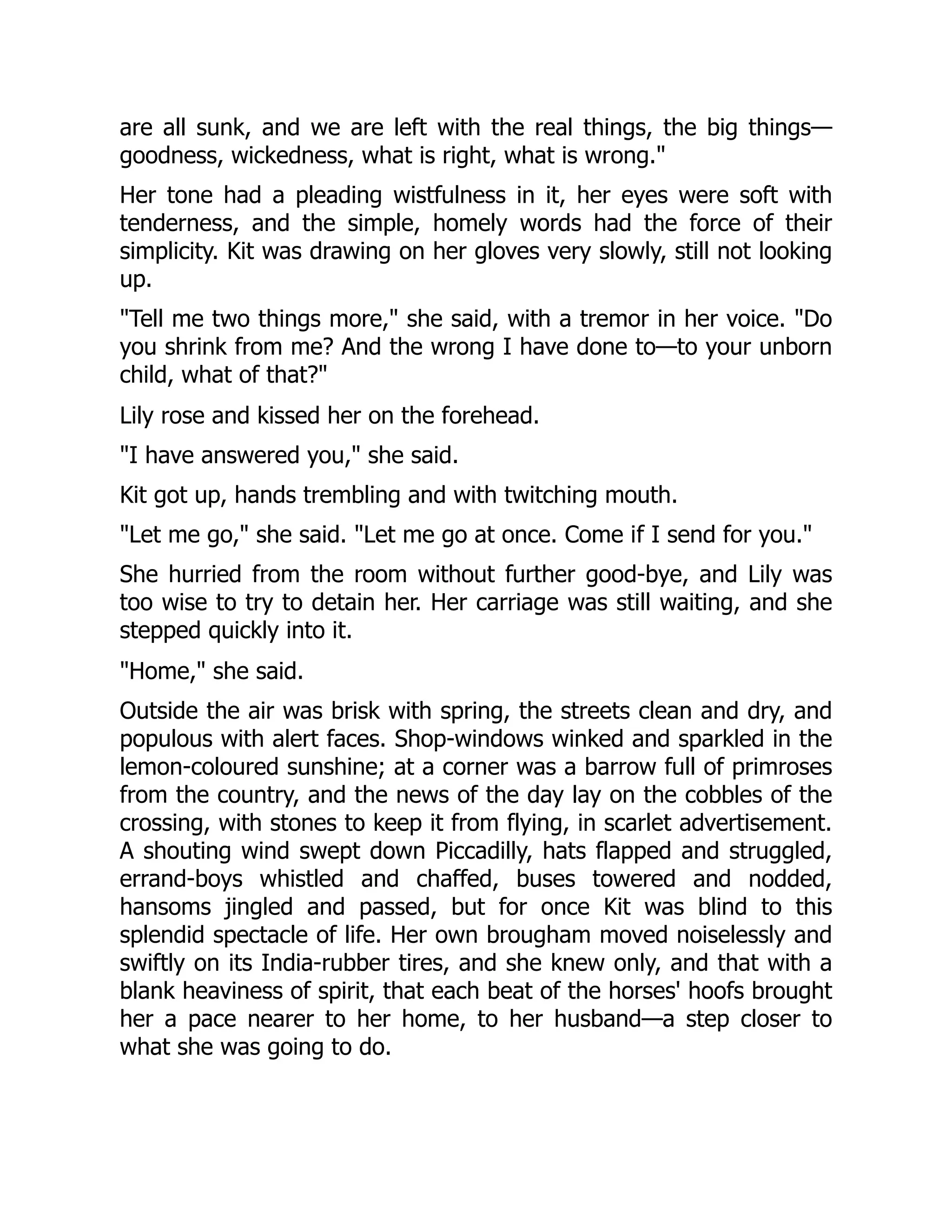 are all sunk, and we are left with the real things, the big things—
goodness, wickedness, what is right, what is wrong."
Her tone had a pleading wistfulness in it, her eyes were soft with
tenderness, and the simple, homely words had the force of their
simplicity. Kit was drawing on her gloves very slowly, still not looking
up.
"Tell me two things more," she said, with a tremor in her voice. "Do
you shrink from me? And the wrong I have done to—to your unborn
child, what of that?"
Lily rose and kissed her on the forehead.
"I have answered you," she said.
Kit got up, hands trembling and with twitching mouth.
"Let me go," she said. "Let me go at once. Come if I send for you."
She hurried from the room without further good-bye, and Lily was
too wise to try to detain her. Her carriage was still waiting, and she
stepped quickly into it.
"Home," she said.
Outside the air was brisk with spring, the streets clean and dry, and
populous with alert faces. Shop-windows winked and sparkled in the
lemon-coloured sunshine; at a corner was a barrow full of primroses
from the country, and the news of the day lay on the cobbles of the
crossing, with stones to keep it from flying, in scarlet advertisement.
A shouting wind swept down Piccadilly, hats flapped and struggled,
errand-boys whistled and chaffed, buses towered and nodded,
hansoms jingled and passed, but for once Kit was blind to this
splendid spectacle of life. Her own brougham moved noiselessly and
swiftly on its India-rubber tires, and she knew only, and that with a
blank heaviness of spirit, that each beat of the horses' hoofs brought
her a pace nearer to her home, to her husband—a step closer to
what she was going to do.
 