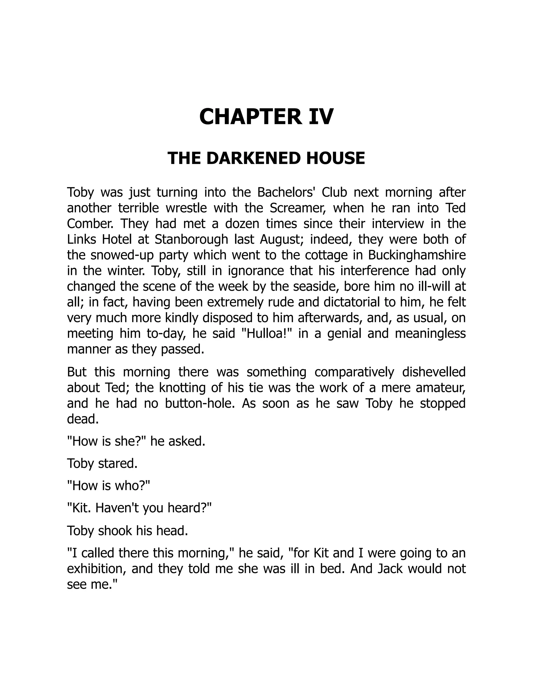 CHAPTER IV
THE DARKENED HOUSE
Toby was just turning into the Bachelors' Club next morning after
another terrible wrestle with the Screamer, when he ran into Ted
Comber. They had met a dozen times since their interview in the
Links Hotel at Stanborough last August; indeed, they were both of
the snowed-up party which went to the cottage in Buckinghamshire
in the winter. Toby, still in ignorance that his interference had only
changed the scene of the week by the seaside, bore him no ill-will at
all; in fact, having been extremely rude and dictatorial to him, he felt
very much more kindly disposed to him afterwards, and, as usual, on
meeting him to-day, he said "Hulloa!" in a genial and meaningless
manner as they passed.
But this morning there was something comparatively dishevelled
about Ted; the knotting of his tie was the work of a mere amateur,
and he had no button-hole. As soon as he saw Toby he stopped
dead.
"How is she?" he asked.
Toby stared.
"How is who?"
"Kit. Haven't you heard?"
Toby shook his head.
"I called there this morning," he said, "for Kit and I were going to an
exhibition, and they told me she was ill in bed. And Jack would not
see me."
 