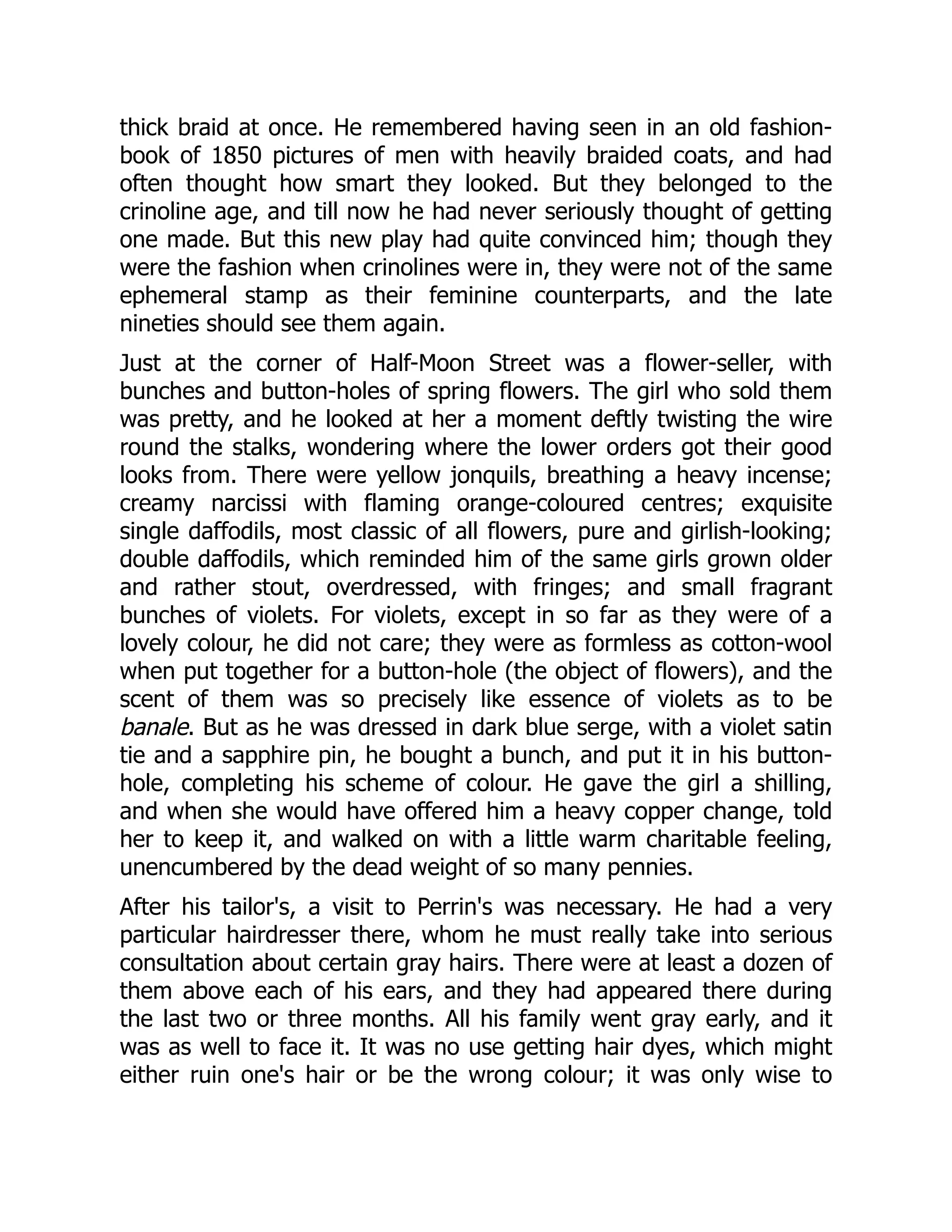 thick braid at once. He remembered having seen in an old fashion-
book of 1850 pictures of men with heavily braided coats, and had
often thought how smart they looked. But they belonged to the
crinoline age, and till now he had never seriously thought of getting
one made. But this new play had quite convinced him; though they
were the fashion when crinolines were in, they were not of the same
ephemeral stamp as their feminine counterparts, and the late
nineties should see them again.
Just at the corner of Half-Moon Street was a flower-seller, with
bunches and button-holes of spring flowers. The girl who sold them
was pretty, and he looked at her a moment deftly twisting the wire
round the stalks, wondering where the lower orders got their good
looks from. There were yellow jonquils, breathing a heavy incense;
creamy narcissi with flaming orange-coloured centres; exquisite
single daffodils, most classic of all flowers, pure and girlish-looking;
double daffodils, which reminded him of the same girls grown older
and rather stout, overdressed, with fringes; and small fragrant
bunches of violets. For violets, except in so far as they were of a
lovely colour, he did not care; they were as formless as cotton-wool
when put together for a button-hole (the object of flowers), and the
scent of them was so precisely like essence of violets as to be
banale. But as he was dressed in dark blue serge, with a violet satin
tie and a sapphire pin, he bought a bunch, and put it in his button-
hole, completing his scheme of colour. He gave the girl a shilling,
and when she would have offered him a heavy copper change, told
her to keep it, and walked on with a little warm charitable feeling,
unencumbered by the dead weight of so many pennies.
After his tailor's, a visit to Perrin's was necessary. He had a very
particular hairdresser there, whom he must really take into serious
consultation about certain gray hairs. There were at least a dozen of
them above each of his ears, and they had appeared there during
the last two or three months. All his family went gray early, and it
was as well to face it. It was no use getting hair dyes, which might
either ruin one's hair or be the wrong colour; it was only wise to
 