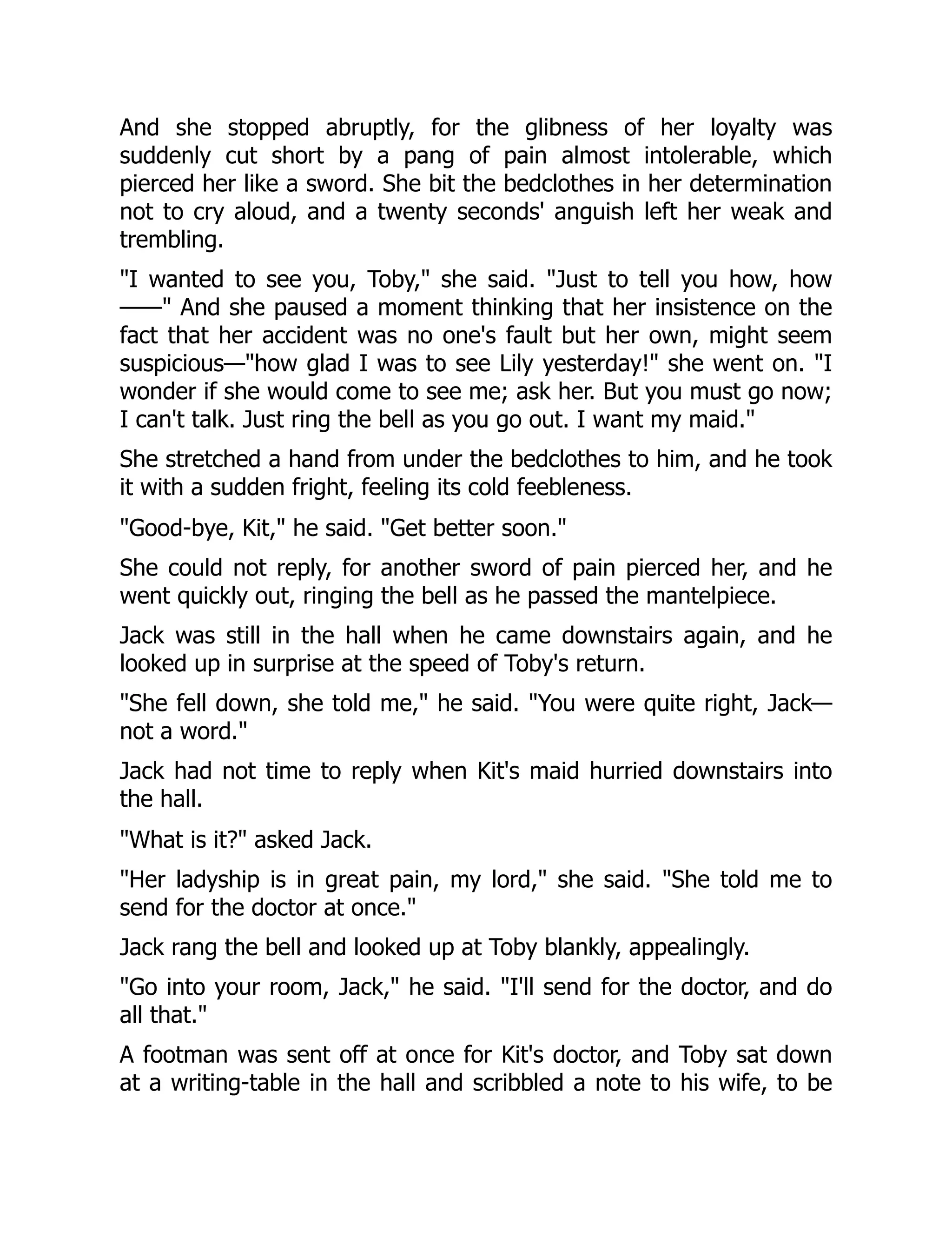 And she stopped abruptly, for the glibness of her loyalty was
suddenly cut short by a pang of pain almost intolerable, which
pierced her like a sword. She bit the bedclothes in her determination
not to cry aloud, and a twenty seconds' anguish left her weak and
trembling.
"I wanted to see you, Toby," she said. "Just to tell you how, how
——" And she paused a moment thinking that her insistence on the
fact that her accident was no one's fault but her own, might seem
suspicious—"how glad I was to see Lily yesterday!" she went on. "I
wonder if she would come to see me; ask her. But you must go now;
I can't talk. Just ring the bell as you go out. I want my maid."
She stretched a hand from under the bedclothes to him, and he took
it with a sudden fright, feeling its cold feebleness.
"Good-bye, Kit," he said. "Get better soon."
She could not reply, for another sword of pain pierced her, and he
went quickly out, ringing the bell as he passed the mantelpiece.
Jack was still in the hall when he came downstairs again, and he
looked up in surprise at the speed of Toby's return.
"She fell down, she told me," he said. "You were quite right, Jack—
not a word."
Jack had not time to reply when Kit's maid hurried downstairs into
the hall.
"What is it?" asked Jack.
"Her ladyship is in great pain, my lord," she said. "She told me to
send for the doctor at once."
Jack rang the bell and looked up at Toby blankly, appealingly.
"Go into your room, Jack," he said. "I'll send for the doctor, and do
all that."
A footman was sent off at once for Kit's doctor, and Toby sat down
at a writing-table in the hall and scribbled a note to his wife, to be
 