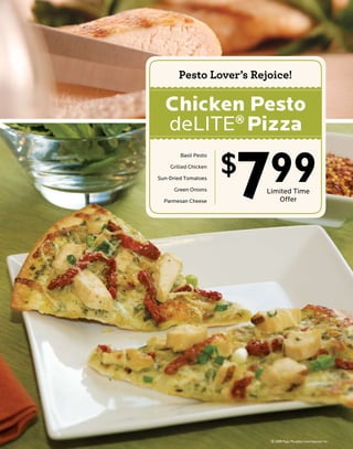 Pesto Lover’s Rejoice!

  Chicken Pesto
  deLITE Pizza
        ®




                      7
                      $   99
        Basil Pesto

    Grilled Chicken

Sun-Dried Tomatoes

      Green Onions        Limited Time
  Parmesan Cheese            Offer
 