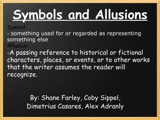 Symbols and Allusions By: Shane Farley, Coby Sippel, Dimetrius Casares, Alex Adranly Symbol  -  something used for or regarded as representing  something else  Allusion  - A passing reference to historical or fictional characters, places, or events, or to other works that the writer assumes the reader will recognize.                                                                          