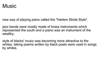 Music new way of playing piano called the "Harlem Stride Style".   jazz bands were mostly made of brass instruments which represented the south and a piano was an instrument of the wealthy. style of blacks' music was becoming more attractive to the whites. taking poems written by black poets were used in songs by whites. 