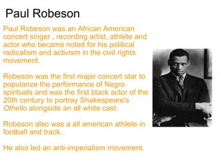 Paul Robeson Paul Robeson was an African American concert singer , recording artist, athlete and actor who became noted for his political radicalism and activism in the civil rights movement. Robeson was the first major concert star to popularize the performance of Negro spirituals and was the first black actor of the 20th century to portray Shakespeare's  Othello  alongside an all white cast. Robeson also was a all american athlete in football and track. He also led an anti-imperialism movement. 