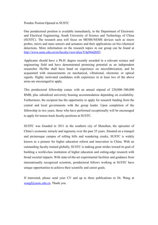 Postdoc Postion Opened in SUSTC
One postdoctoral position is available immediately, in the Department of Electronic
and Electrical Engineering, South University of Science and Technology of China
(SUSTC). The research area will focus on MEMS/NEMS devices such as micro
probes, micro and nano sensors and actuators and their applications on bio-/chemical
detections. More information on the research topics in our group can be found at
http://www.sustc.edu.cn/en/faculty/view/alias/Y4p94sQ6H3
Applicants should have a Ph.D. degree recently awarded in a relevant science and
engineering field and have demonstrated promising potential as an independent
researcher. He/She shall have hand on experience on microfabrication, and be
acquainted with measurements on mechanical, vibrational, electronic or optical
signals. Highly motivated candidates with experience in at least two of the above
areas are encouraged to apply.
This postdoctoral fellowship comes with an annual stipend of 220,000~300,000
RMB, plus subsidized university housing accommodation depending on availability.
Furthermore, the recipient has the opportunity to apply for research funding from the
central and local governments with the group leader. Upon completion of the
fellowship in two years, those who have performed exceptionally will be encouraged
to apply for tenure-track faculty positions at SUSTC.
SUSTC was founded in 2011 in the southern city of Shenzhen, the epicenter of
China’s economic miracle and ingenuity over the past 35 years. Situated on a tranquil
and picturesque campus of rolling hills and wandering creeks, SUSTC is widely
known as a pioneer for higher education reform and innovation in China. With an
outstanding faculty trained globally, SUSTC is making great strides toward its goal of
building a world-class institution of higher education and cutting-edge research with
broad societal impacts. With state-of-the-art experimental facilities and guidance from
internationally recognized scientists, postdoctoral fellows working at SUSTC have
unique opportunities to achieve their scientific and career goals.
If interested, please send your CV and up to three publications to Dr. Wang at
wangf@sustc.edu.cn. Thank you.
 
