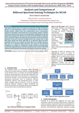 International Journal of Trend in Scientific Research and Development (IJTSRD)
Volume 3 Issue 6, October 2019
@ IJTSRD | Unique Paper ID – IJTSRD29174
Analysis
Different Spectrum
1M.Tech Scholar,
1,2Department of Electronics and Communication
1,2Universal Institute
ABSTRACT
This Paper explores basic two systems of spectrum sensing: Cooperative
System & Non-Cooperative System. Non
Energy detector, Match Filter and cyclostationary
analysis of transmitter based detection. It also includes analysis of Match
Filter and Cyclostationary under low and high SNR, validating the result and
applied the technique for Wireless local Area Network (WLAN). To identify
the no. of detected signal, chi-square equation has been solved and finds the
threshold. It has been observed during analysis that energy rises at high
SNR under AWGN and under high SNR no. of detected signal decreases
gradually when the no. of sample increases. Wh
then the no. of detected signal increases
techniques are reliable in comparison. Energy detection provides good
result under high SNR values. All of the simulation work is done in MATLAB
software and finalized the best detection technique for spectrum sensing.
KEYWORDS: Cognitive radio, Non-cooperative system, WLAN, WIMAX, AWGN
1. INTRODUCTION
The Cognitive Radio is a technology which efficiently
utilizes the licensed spectrum without causing any harm
to the licensed users. It searches the licensed
bands for unused spectrum, and uses them efficiently. The
unused licensed spectrum is also known as ‘white spaces’.
CR devices monitor a radio spectrum and modify their
operational parameters such as frequency, different
modulation schemes, and transmitting power, in order
utilize available natural resources. A CR can increase
spectrum efficiency leading to higher bandwidth and
reduce the burdens of centralized spectrum management
by a particular spectrum distribution authority.
Fig:-1 Physical Architecture of Cognitive Radio
International Journal of Trend in Scientific Research and Development (IJTSRD)
2019 Available Online: www.ijtsrd.com e
29174 | Volume – 3 | Issue – 6 | September
Analysis and Comparison of
Spectrum Sensing Technique for WLAN
Abrar Ahmed1, Rashmi Raj2
M.Tech Scholar, 2Assistant Professor
Department of Electronics and Communication Engineering
Institute of Engineering & Technology, Mohali, Punjab, India
This Paper explores basic two systems of spectrum sensing: Cooperative
Cooperative System. Non-Cooperative System includes
Energy detector, Match Filter and cyclostationary with a performance
analysis of transmitter based detection. It also includes analysis of Match
Filter and Cyclostationary under low and high SNR, validating the result and
applied the technique for Wireless local Area Network (WLAN). To identify
square equation has been solved and finds the
threshold. It has been observed during analysis that energy rises at high
SNR under AWGN and under high SNR no. of detected signal decreases
gradually when the no. of sample increases. When no. of sample increases
then the no. of detected signal increases. The results of the detection
techniques are reliable in comparison. Energy detection provides good
result under high SNR values. All of the simulation work is done in MATLAB
finalized the best detection technique for spectrum sensing.
cooperative system, WLAN, WIMAX, AWGN
How to cite this paper
Rashmi Raj "Analysis and Comparison
of Different Spectrum Sensing
Technique for WLAN" Published in
International
Journal of Trend in
Scientific Research
and Development
(ijtsrd), ISSN:
2456-6470,
Volume-3 | Issue
October 2019,
pp.669-672,
https://www.ijtsrd.com/papers/ijtsrd2
9174.pdf
Copyright © 2019 by author(s) and
International Journal of Trend in
Scientific Research and Development
Journal. This is an Open Access article
distributed under
the terms of the
Creative Commons
Attribution License (CC BY 4.0)
(http://creativecommons.org/licenses/
by/4.0)
The Cognitive Radio is a technology which efficiently
utilizes the licensed spectrum without causing any harm
licensed frequency
bands for unused spectrum, and uses them efficiently. The
unused licensed spectrum is also known as ‘white spaces’.
CR devices monitor a radio spectrum and modify their
operational parameters such as frequency, different
ransmitting power, in order
utilize available natural resources. A CR can increase
spectrum efficiency leading to higher bandwidth and
reduce the burdens of centralized spectrum management
by a particular spectrum distribution authority.
Architecture of Cognitive Radio
Fig:-2 Functional Block diagram of CR
Fig:-3 Types of Non
2. LITERATURE REVIEW
Fazlullah et al (2018) [9] suggested the fuzzy logic
cooperative spectrum sensing, asynchronous cooperative
spectrum sensing, cooperative spectrum sensing based on
network coding, cooperative spectrum sensing
diversity, and distributed cooperative spectrum sen
International Journal of Trend in Scientific Research and Development (IJTSRD)
e-ISSN: 2456 – 6470
September - October 2019 Page 669
or WLAN
Engineering,
of Engineering & Technology, Mohali, Punjab, India
How to cite this paper: Abrar Ahmed |
Rashmi Raj "Analysis and Comparison
of Different Spectrum Sensing
Technique for WLAN" Published in
International
Journal of Trend in
Scientific Research
and Development
(ijtsrd), ISSN:
6470,
3 | Issue-6,
October 2019,
672, URL:
https://www.ijtsrd.com/papers/ijtsrd2
Copyright © 2019 by author(s) and
International Journal of Trend in
Scientific Research and Development
Journal. This is an Open Access article
distributed under
the terms of the
Creative Commons
Attribution License (CC BY 4.0)
http://creativecommons.org/licenses/
2 Functional Block diagram of CR
-Cooperative System
(2018) [9] suggested the fuzzy logic
cooperative spectrum sensing, asynchronous cooperative
spectrum sensing, cooperative spectrum sensing based on
network coding, cooperative spectrum sensing with relay
diversity, and distributed cooperative spectrum sensing
IJTSRD29174
 