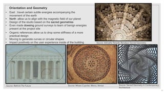 Orientation and Geometry
• East : travel certain subtle energies accompanying the
movement of the earth
• North :allow us to align with the magnetic field of our planet
• Design of the studio based on the sacred geometries
• Even made dowsing ground surveys to learn of benign energies
present at the project site
• Organic references allow us to drop some stiffness of a more
practical design
• Moving to generate curves or circular shapes
• Impact positively on the user experience inside of the building
Source: Rethink The Future Source: Sacred Geometry In Contemporary
Architecture
Source: Adinatha Temple, Ranakpur Sacred Geometry
Source: Moses Cupolas. Marco, Venice
19
 