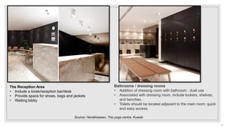 Bathrooms / dressing rooms
• Addition of dressing room with bathroom : dual use
• Associated with dressing room, include lockers, shelves,
and benches.
• Toilets should be located adjacent to the main room: quick
and easy access.
The Reception Area
• Include a kiosk/reception bar/desk
• Provide space for shoes, bags and jackets
• Waiting lobby
Source: Herskhazeen, The yoga centre, Kuwait
21
 