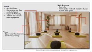 Walls & mirrors
• Bare walls
• mirrors on the front wall: create the illusion
of much more space
Plants
• Size And Space
• Maintenance And Care
• Aesthetic Appeal
• Impact On Air Quality
• Tradition and Folklore:
medical properties
Privacy
• Sound-proof the classrooms
• translucent coverings
Source: 38 Inspiring ideas for yoga class deign, Retrieved from: yogabaron.com
22
 