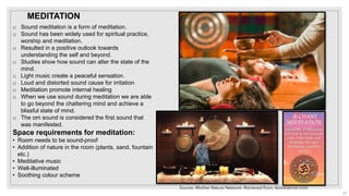 o Sound meditation is a form of meditation.
o Sound has been widely used for spiritual practice,
worship and meditation.
o Resulted in a positive outlook towards
understanding the self and beyond.
o Studies show how sound can alter the state of the
mind.
o Light music create a peaceful sensation.
o Loud and distorted sound cause for irritation
o Meditation promote internal healing
o When we use sound during meditation we are able
to go beyond the chattering mind and achieve a
blissful state of mind.
o The om sound is considered the first sound that
was manifested.
Space requirements for meditation:
• Room needs to be sound-proof
• Addition of nature in the room (plants, sand, fountain
etc.)
• Meditative music
• Well-illuminated
• Soothing colour scheme
Source: Mother Nature Network. Retrieved from: fairobserver.com
MEDITATION
23
 