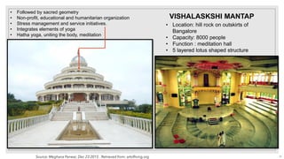 • Location: hill rock on outskirts of
Bangalore
• Capacity: 8000 people
• Function : meditation hall
• 5 layered lotus shaped structure
VISHALASKSHI MANTAP
• Followed by sacred geometry
• Non-profit, educational and humanitarian organization
• Stress management and service initiatives.
• Integrates elements of yoga
• Hatha yoga, uniting the body, meditation
Source: Meghana Panwar, Dec 23 2015 . Retrieved from: artofliving.org 27
 