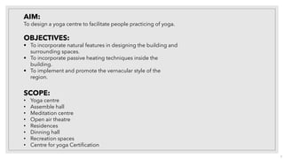 AIM:
To design a yoga centre to facilitate people practicing of yoga.
OBJECTIVES:
▪ To incorporate natural features in designing the building and
surrounding spaces.
▪ To incorporate passive heating techniques inside the
building.
▪ To implement and promote the vernacular style of the
region.
SCOPE:
• Yoga centre
• Assemble hall
• Meditation centre
• Open air theatre
• Residences
• Dinning hall
• Recreation spaces
• Centre for yoga Certification
3
 