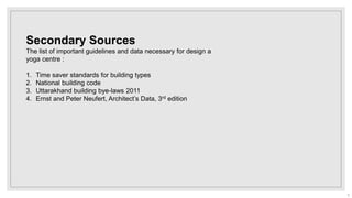 Secondary Sources
The list of important guidelines and data necessary for design a
yoga centre :
1. Time saver standards for building types
2. National building code
3. Uttarakhand building bye-laws 2011
4. Ernst and Peter Neufert, Architect’s Data, 3rd edition
5
 