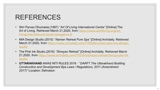 REFERENCES
• MIA Design Studio.(2015) ‘’Naman Retreat Pure Spa’’ [Online] Archdaily. Retrieved
March 21,2020, from https://www.archdaily.com/770560/naman-spa-mia-design-
studio
• The Pink Ink Studio.(2016) ‘’Shreyas Retreat’’ [Online] Archdaily. Retrieved March
21,2020, from https://www.archdaily.com/795356/shreyas-retreat-the-purple-ink-
studio
• Shri Parvez Dhumasia.(1997) ‘’Art Of Living International Centre’’ [Online] The
Art of Living. Retrieved March 21,2020, from https://www.artofliving.org/art-
living-international-center-bangalore-0
• UTTARAKHAND AWAS NITI RULES 2018 · ‘’DARFT The Uttarakhand Building
Construction and Development Bye Laws / Regulations, 2011 (Amendment
2017)’’ Location: Dehradun
55
 