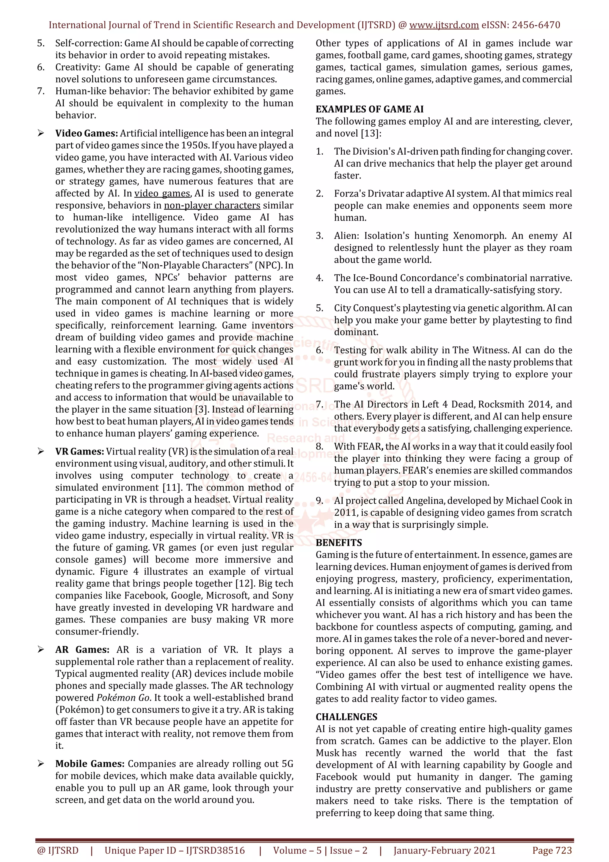 International Journal of Trend in Scientific Research and Development (IJTSRD) @ www.ijtsrd.com eISSN: 2456-6470
@ IJTSRD | Unique Paper ID – IJTSRD38516 | Volume – 5 | Issue – 2 | January-February 2021 Page 723
5. Self-correction: Game AI should be capableofcorrecting
its behavior in order to avoid repeating mistakes.
6. Creativity: Game AI should be capable of generating
novel solutions to unforeseen game circumstances.
7. Human-like behavior: The behavior exhibited by game
AI should be equivalent in complexity to the human
behavior.
Video Games: Artificial intelligencehasbeenanintegral
part of video games since the 1950s.Ifyouhaveplayeda
video game, you have interacted with AI. Various video
games, whether they are racing games, shooting games,
or strategy games, have numerous features that are
affected by AI. In video games, AI is used to generate
responsive, behaviors in non-player characters similar
to human-like intelligence. Video game AI has
revolutionized the way humans interact with all forms
of technology. As far as video games are concerned, AI
may be regarded as the set of techniques used to design
the behavior of the “Non-Playable Characters” (NPC). In
most video games, NPCs’ behavior patterns are
programmed and cannot learn anything from players.
The main component of AI techniques that is widely
used in video games is machine learning or more
specifically, reinforcement learning. Game inventors
dream of building video games and provide machine
learning with a flexible environment for quick changes
and easy customization. The most widely used AI
technique in games is cheating.InAI-basedvideogames,
cheating refers to the programmer givingagentsactions
and access to information that would be unavailable to
the player in the same situation [3]. Instead of learning
how best to beat human players,AIinvideogamestends
to enhance human players’ gaming experience.
VR Games: Virtual reality (VR)isthesimulationofa real
environment using visual, auditory, and other stimuli.It
involves using computer technology to create a
simulated environment [11]. The common method of
participating in VR is through a headset. Virtual reality
game is a niche category when compared to the rest of
the gaming industry. Machine learning is used in the
video game industry, especially in virtual reality. VR is
the future of gaming. VR games (or even just regular
console games) will become more immersive and
dynamic. Figure 4 illustrates an example of virtual
reality game that brings people together [12]. Big tech
companies like Facebook, Google, Microsoft, and Sony
have greatly invested in developing VR hardware and
games. These companies are busy making VR more
consumer-friendly.
AR Games: AR is a variation of VR. It plays a
supplemental role rather than a replacement of reality.
Typical augmented reality (AR) devices include mobile
phones and specially made glasses. The AR technology
powered Pokémon Go. It took a well-established brand
(Pokémon) to get consumers to give it a try. AR is taking
off faster than VR because people have an appetite for
games that interact with reality, not remove them from
it.
Mobile Games: Companies are already rolling out 5G
for mobile devices, which make data available quickly,
enable you to pull up an AR game, look through your
screen, and get data on the world around you.
Other types of applications of AI in games include war
games, football game, card games, shooting games, strategy
games, tactical games, simulation games, serious games,
racing games,onlinegames, adaptivegames,andcommercial
games.
EXAMPLES OF GAME AI
The following games employ AI and are interesting, clever,
and novel [13]:
1. The Division's AI-drivenpathfindingforchangingcover.
AI can drive mechanics that help the player get around
faster.
2. Forza's Drivatar adaptive AI system. AI that mimics real
people can make enemies and opponents seem more
human.
3. Alien: Isolation's hunting Xenomorph. An enemy AI
designed to relentlessly hunt the player as they roam
about the game world.
4. The Ice-Bound Concordance's combinatorial narrative.
You can use AI to tell a dramatically-satisfying story.
5. City Conquest's playtesting via genetic algorithm.AIcan
help you make your game better by playtesting to find
dominant.
6. Testing for walk ability in The Witness. AI can do the
grunt work for you in finding all the nasty problemsthat
could frustrate players simply trying to explore your
game's world.
7. The AI Directors in Left 4 Dead, Rocksmith 2014, and
others. Every player is different, and AI can help ensure
that everybody gets a satisfying, challenging experience.
8. With FEAR, the AI works in a way that itcouldeasilyfool
the player into thinking they were facing a group of
human players. FEAR’s enemies are skilled commandos
trying to put a stop to your mission.
9. AI project called Angelina,developedby Michael Cook in
2011, is capable of designing video games from scratch
in a way that is surprisingly simple.
BENEFITS
Gaming is the future of entertainment. In essence, gamesare
learning devices. Human enjoymentofgamesisderivedfrom
enjoying progress, mastery, proficiency, experimentation,
and learning. AI is initiating a new era of smart video games.
AI essentially consists of algorithms which you can tame
whichever you want. AI has a rich history and has been the
backbone for countless aspects of computing, gaming, and
more. AI in games takes the role of a never-bored and never-
boring opponent. AI serves to improve the game-player
experience. AI can also be used to enhance existing games.
“Video games offer the best test of intelligence we have.
Combining AI with virtual or augmented reality opens the
gates to add reality factor to video games.
CHALLENGES
AI is not yet capable of creating entire high-quality games
from scratch. Games can be addictive to the player. Elon
Musk has recently warned the world that the fast
development of AI with learning capability by Google and
Facebook would put humanity in danger. The gaming
industry are pretty conservative and publishers or game
makers need to take risks. There is the temptation of
preferring to keep doing that same thing.
 