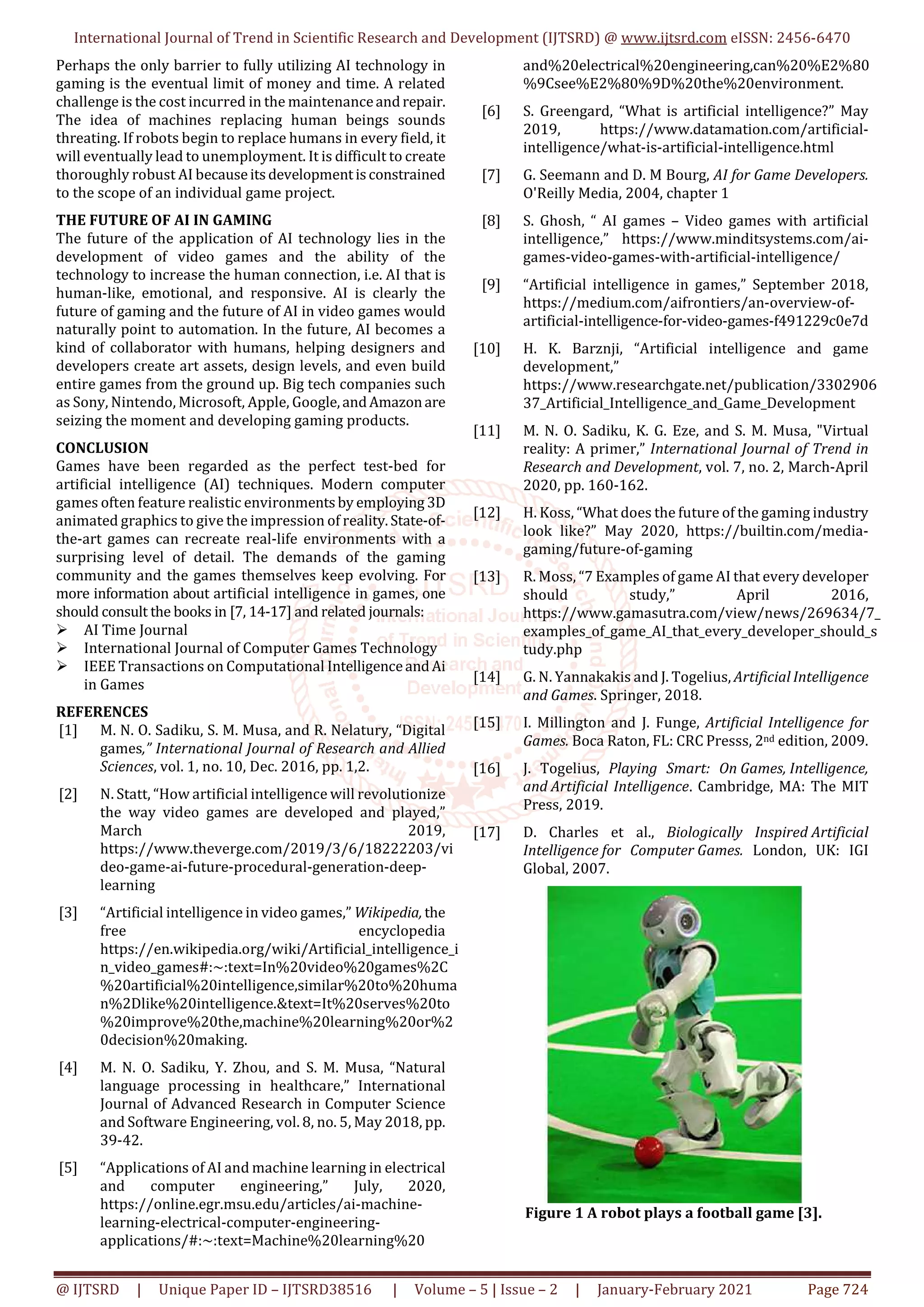 International Journal of Trend in Scientific Research and Development (IJTSRD) @ www.ijtsrd.com eISSN: 2456-6470
@ IJTSRD | Unique Paper ID – IJTSRD38516 | Volume – 5 | Issue – 2 | January-February 2021 Page 724
Perhaps the only barrier to fully utilizing AI technology in
gaming is the eventual limit of money and time. A related
challenge is the cost incurred in the maintenanceandrepair.
The idea of machines replacing human beings sounds
threating. If robots begin to replace humans in every field, it
will eventually lead to unemployment. It is difficult to create
thoroughly robust AI becauseitsdevelopmentisconstrained
to the scope of an individual game project.
THE FUTURE OF AI IN GAMING
The future of the application of AI technology lies in the
development of video games and the ability of the
technology to increase the human connection, i.e. AI that is
human-like, emotional, and responsive. AI is clearly the
future of gaming and the future of AI in video games would
naturally point to automation. In the future, AI becomes a
kind of collaborator with humans, helping designers and
developers create art assets, design levels, and even build
entire games from the ground up. Big tech companies such
as Sony, Nintendo, Microsoft, Apple, Google,andAmazonare
seizing the moment and developing gaming products.
CONCLUSION
Games have been regarded as the perfect test-bed for
artificial intelligence (AI) techniques. Modern computer
games often feature realistic environmentsby employing 3D
animated graphics to give the impression of reality.State-of-
the-art games can recreate real-life environments with a
surprising level of detail. The demands of the gaming
community and the games themselves keep evolving. For
more information about artificial intelligence in games, one
should consult the books in [7, 14-17] and related journals:
AI Time Journal
International Journal of Computer Games Technology
IEEE Transactions on Computational IntelligenceandAi
in Games
REFERENCES
[1] M. N. O. Sadiku, S. M. Musa, and R. Nelatury, “Digital
games,” International Journal of Research and Allied
Sciences, vol. 1, no. 10, Dec. 2016, pp. 1,2.
[2] N. Statt, “How artificial intelligence will revolutionize
the way video games are developed and played,”
March 2019,
https://www.theverge.com/2019/3/6/18222203/vi
deo-game-ai-future-procedural-generation-deep-
learning
[3] “Artificial intelligence in video games,” Wikipedia, the
free encyclopedia
https://en.wikipedia.org/wiki/Artificial_intelligence_i
n_video_games#:~:text=In%20video%20games%2C
%20artificial%20intelligence,similar%20to%20huma
n%2Dlike%20intelligence.&text=It%20serves%20to
%20improve%20the,machine%20learning%20or%2
0decision%20making.
[4] M. N. O. Sadiku, Y. Zhou, and S. M. Musa, “Natural
language processing in healthcare,” International
Journal of Advanced Research in Computer Science
and Software Engineering, vol. 8, no. 5, May 2018, pp.
39-42.
[5] “Applications of AI and machine learning in electrical
and computer engineering,” July, 2020,
https://online.egr.msu.edu/articles/ai-machine-
learning-electrical-computer-engineering-
applications/#:~:text=Machine%20learning%20
and%20electrical%20engineering,can%20%E2%80
%9Csee%E2%80%9D%20the%20environment.
[6] S. Greengard, “What is artificial intelligence?” May
2019, https://www.datamation.com/artificial-
intelligence/what-is-artificial-intelligence.html
[7] G. Seemann and D. M Bourg, AI for Game Developers.
O'Reilly Media, 2004, chapter 1
[8] S. Ghosh, “ AI games – Video games with artificial
intelligence,” https://www.minditsystems.com/ai-
games-video-games-with-artificial-intelligence/
[9] “Artificial intelligence in games,” September 2018,
https://medium.com/aifrontiers/an-overview-of-
artificial-intelligence-for-video-games-f491229c0e7d
[10] H. K. Barznji, “Artificial intelligence and game
development,”
https://www.researchgate.net/publication/3302906
37_Artificial_Intelligence_and_Game_Development
[11] M. N. O. Sadiku, K. G. Eze, and S. M. Musa, "Virtual
reality: A primer,” International Journal of Trend in
Research and Development, vol. 7, no. 2, March-April
2020, pp. 160-162.
[12] H. Koss, “What does the future of the gaming industry
look like?” May 2020, https://builtin.com/media-
gaming/future-of-gaming
[13] R. Moss, “7 Examples of game AI that every developer
should study,” April 2016,
https://www.gamasutra.com/view/news/269634/7_
examples_of_game_AI_that_every_developer_should_s
tudy.php
[14] G. N. Yannakakis and J. Togelius, Artificial Intelligence
and Games. Springer, 2018.
[15] I. Millington and J. Funge, Artificial Intelligence for
Games. Boca Raton, FL: CRC Presss, 2nd edition, 2009.
[16] J. Togelius, Playing Smart: On Games, Intelligence,
and Artificial Intelligence. Cambridge, MA: The MIT
Press, 2019.
[17] D. Charles et al., Biologically Inspired Artificial
Intelligence for Computer Games. London, UK: IGI
Global, 2007.
Figure 1 A robot plays a football game [3].
 