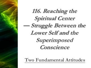 116. Reaching the
Spiritual Center
— Struggle Between the
Lower Self and the
Superimposed
Conscience
Two Fundamental Attitudes
 