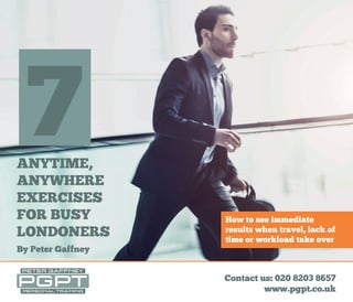 Contact us: 020 8203 8657
www.pgpt.co.uk
ANYTIME, ANYWHERE
EXERCISES FOR BUSY
LONDONERS7
ANYTIME,
ANYWHERE
EXERCISES
FOR BUSY
LONDONERS
By Peter Gaffney
7
How to see immediate
results when travel, lack of
time or workload take over
 