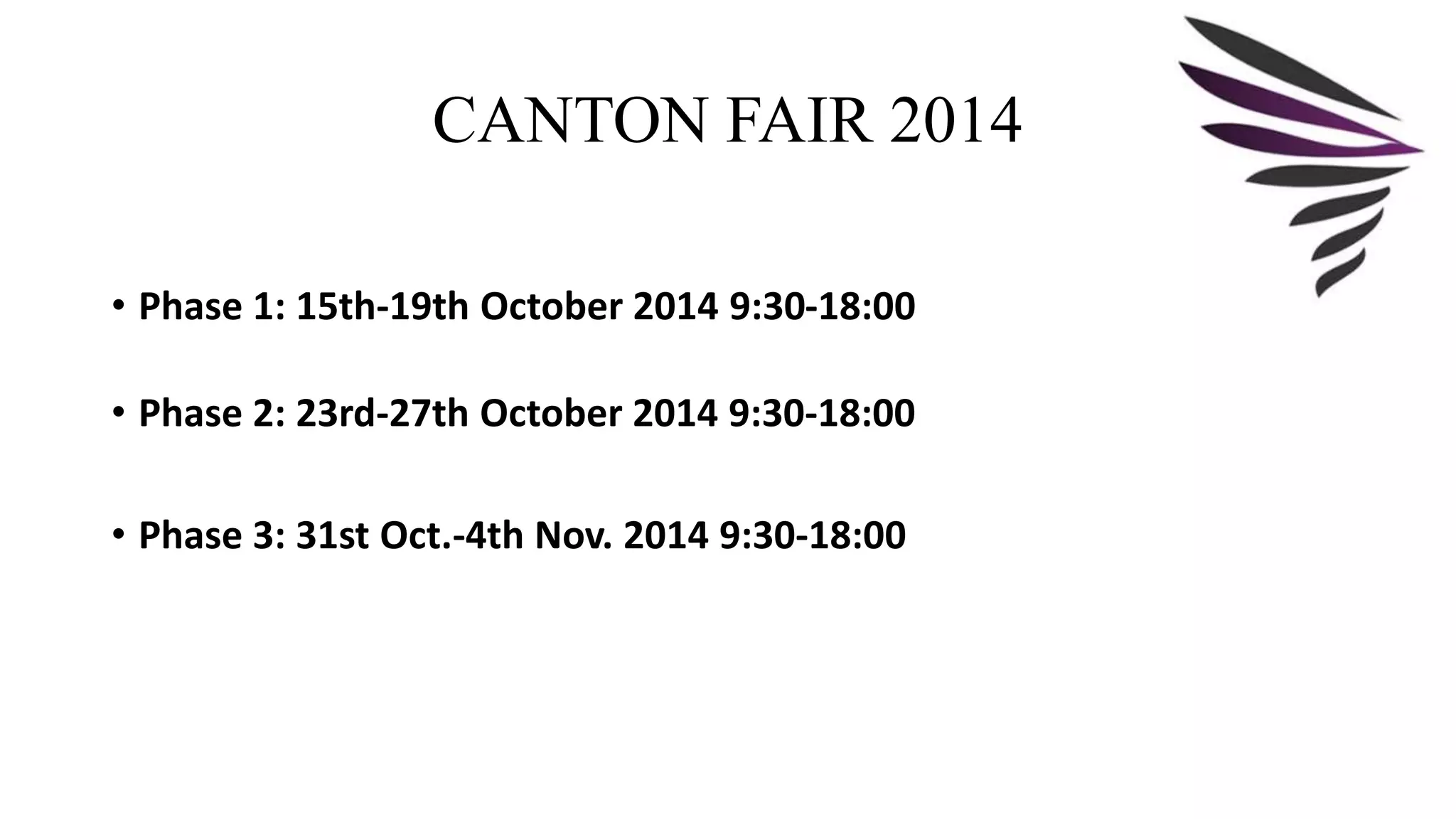 CANTON FAIR 2014 
• Phase 1: 15th-19th October 2014 9:30-18:00 
• Phase 2: 23rd-27th October 2014 9:30-18:00 
• Phase 3: 31st Oct.-4th Nov. 2014 9:30-18:00 
 
