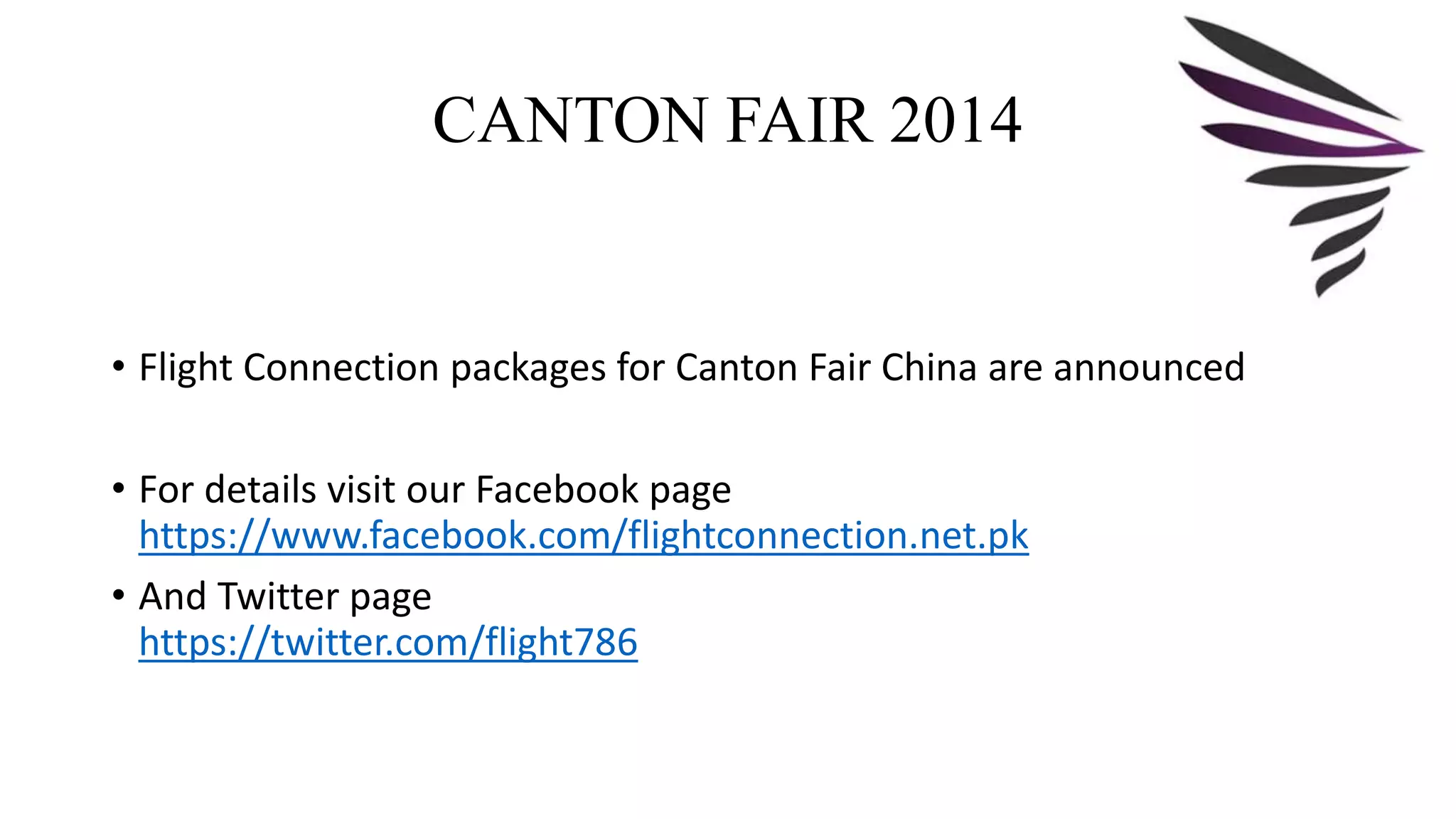 CANTON FAIR 2014 
• Flight Connection packages for Canton Fair China are announced 
• For details visit our Facebook page 
https://www.facebook.com/flightconnection.net.pk 
• And Twitter page 
https://twitter.com/flight786 
 
