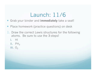 Launch: 11/6
  Grab your binder and immediately take a seat!
  Place homework (practice questions) on desk
1.  Draw the correct Lewis structures for the following
   atoms. Be sure to use the 3-steps!
  i.  HI
  ii.  PH3
  iii.  O2
 