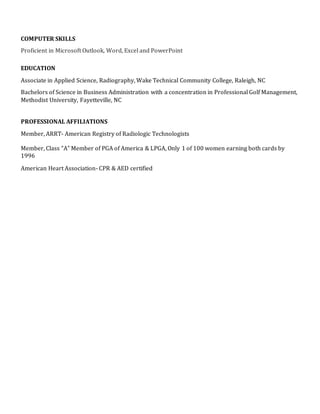 COMPUTER SKILLS
Proficient in Microsoft Outlook, Word, Excel and PowerPoint
EDUCATION
Associate in Applied Science, Radiography, Wake Technical Community College, Raleigh, NC
Bachelors of Science in Business Administration with a concentration in Professional Golf Management,
Methodist University, Fayetteville, NC
PROFESSIONAL AFFILIATIONS
Member, ARRT- American Registry of Radiologic Technologists
Member, Class “A” Member of PGA of America & LPGA, Only 1 of 100 women earning both cards by
1996
American Heart Association- CPR & AED certified
 