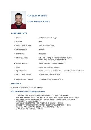 CURRICULUM VITAE
Crane Operator Stage 3
PERSONAL DATA
 Name Anthonius Anak Mengga
 Gender Male
 Place, Date of Birth Julau / 17-July-1988
 Marital Status Married
 Nationality Malaysian
 Mailing Address Lot 5398 Lorong 4, JalanOya Taman Tunku
98000 Miri, Sarawak, East Malaysia.
 Phone Number +60145798042 / +6019 8940632
 Email anthonius_aa@hotmail.com
 Qualifications Crane operator /Assistant Crane operator/Head Roustabout
 MCU / MPM Expired 30-Oct-2016 / 06-Aug-2018
 Oguk+Marine medical 30-march-2016/30-march-2018
EDUCATION:
MALAYSIAN CERTIFICATE OF EDUCATION
OIL FIELD RELATED TRAINING/COURSE
- TROPICAL FURTHER OFFSHORE EMERGENCY TRAINING INCLUDING
FURTHER TRAVEL SAFELY BY BOAT & TROPICAL EBS (OPITO APPROVED) - SMTC
- OFFSHORE CRANE OPERATOR INCLUDING SIMULATOR BASED ASSESSMENT
(SSB/SSPC APPROVED)-OPITO
- OFFSHORE HELICOPTER FIRE FIGHTING & RESCUE – MSTS
- FORKLIFT TRUCK OPERATOR COURSE (SSB/SSPC APPROVED) – BSTS
- RIGGING AND SLINGING (SSB/SSPC APPROVED) – BSTS
- ADVANCE FIRE FIGHTING – MSTS
 