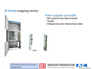۱۰
(TTA) X-Energy and Power Factor Correction
Technical Training
XF (Fixed) outgoing section
Power outgoers up to 630A
• NH vertical fuse disconnector
• 3-pole
• Dropper bus bar interconnect able
 