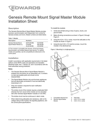 © 2013 UTC Fire & Security. All rights reserved. 1 / 4 P/N 3100299 • REV 07 • REB 30JAN13
Genesis Remote Mount Signal Master Module
Installation Sheet
Description
The Genesis Remote Mount Signal Master Module provides
precision synchronization and independent horn control for
Genesis strobes and horns. Model numbers are listed below.
Table 1: Models
Description Numbers
Genesis Remote Mount
Signal Master Module [1]
ADTG1M-RM,
G1M-RM
XLSG1M-RM
EG1M-RM
MG1M-RM
ZG1M-RM
[1] This module is compatible with Genesis, Enhanced Integrity
(synchronized), and Audible Detector base devices. For specific
models and quantities, see the compatibility list referenced on the
control panel.
Installation
Install in accordance with applicable requirements in the latest
editions of the NFPA codes and standards and Canadian
Electrical Code, Part 1, Section 32, and in accordance with the
local authorities having jurisdiction.
Notes
• The Genesis Remote Mount Signal Master Module is
shipped from the factory as an assembled unit; it contains
no user-serviceable parts and should not be
disassembled.
• The Signal Master Module only synchronizes appliances
that are electrically connected to it and are electrically
downstream of it
• Only one module is required for each notification
appliance circuit.
• The strobe circuit of the module requires a dedicated NAC
whereas the horn circuit of the module can be cascaded
with other Genesis Signal Master modules on one NAC.
• The strobe circuit must be continuous in alarm mode.
• When determining allowable wire resistance, refer to the
voltage rating of the module, the signaling appliance, and
the control panel specifications.
To install the module:
1. Verify that all field wiring is free of opens, shorts, and
ground faults.
2. Make all wiring connections as shown in Figure 2 through
Figure 4.
3. Using the 4-24 x 1/2 in. screw, mount the wall plate on the
module as shown in Figure 1.
4. Using the two 6-32 x 1/2 machine screws, mount the
module in the electrical box.
Figure 1: Mounting in a single-gang box
1. Compatible electrical box
2. Remote Signal Master
Module
3. Wall plate
4. 6-32 x 1/2 in. screw
5. 4-24 x 1/2 in. screw
55
1
2
4
4
3
 