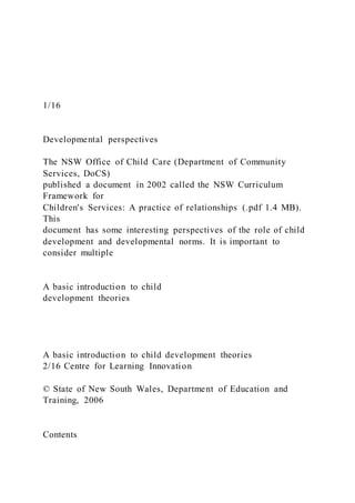 1/16
Developmental perspectives
The NSW Office of Child Care (Department of Community
Services, DoCS)
published a document in 2002 called the NSW Curriculum
Framework for
Children's Services: A practice of relationships (.pdf 1.4 MB).
This
document has some interesting perspectives of the role of child
development and developmental norms. It is important to
consider multiple
A basic introduction to child
development theories
A basic introduction to child development theories
2/16 Centre for Learning Innovation
© State of New South Wales, Department of Education and
Training, 2006
Contents
 
