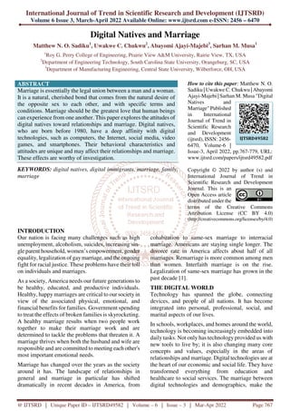International Journal of Trend in Scientific Research and Development (IJTSRD)
Volume 6 Issue 3, March-April 2022 Available Online: www.ijtsrd.com e-ISSN: 2456 – 6470
@ IJTSRD | Unique Paper ID – IJTSRD49582 | Volume – 6 | Issue – 3 | Mar-Apr 2022 Page 767
Digital Natives and Marriage
Matthew N. O. Sadiku1
, Uwakwe C. Chukwu2
, Abayomi Ajayi-Majebi3
, Sarhan M. Musa1
1
Roy G. Perry College of Engineering, Prairie View A&M University, Rairie View, TX, USA
2
Department of Engineering Technology, South Carolina State University, Orangeburg, SC, USA
3
Department of Manufacturing Engineering, Central State University, Wilberforce, OH, USA
ABSTRACT
Marriage is essentially the legal union between a man and a woman.
It is a natural, cherished bond that comes from the natural desire of
the opposite sex to each other, and with specific terms and
conditions. Marriage should be the greatest love that human beings
can experience from one another. This paper explores the attitudes of
digital natives toward relationships and marriage. Digital natives,
who are born before 1980, have a deep affinity with digital
technologies, such as computers, the Internet, social media, video
games, and smartphones. Their behavioral characteristics and
attitudes are unique and may affect their relationships and marriage.
These effects are worthy of investigation.
KEYWORDS: digital natives, digital immigrants, marriage, family,
marriage
How to cite this paper: Matthew N. O.
Sadiku | Uwakwe C. Chukwu | Abayomi
Ajayi-Majebi | Sarhan M. Musa "Digital
Natives and
Marriage" Published
in International
Journal of Trend in
Scientific Research
and Development
(ijtsrd), ISSN: 2456-
6470, Volume-6 |
Issue-3, April 2022, pp.767-779, URL:
www.ijtsrd.com/papers/ijtsrd49582.pdf
Copyright © 2022 by author (s) and
International Journal of Trend in
Scientific Research and Development
Journal. This is an
Open Access article
distributed under the
terms of the Creative Commons
Attribution License (CC BY 4.0)
(http://creativecommons.org/licenses/by/4.0)
INTRODUCTION
Our nation is facing many challenges such as high
unemployment, alcoholism, suicides, increasing sin-
gle parent household, women’s empowerment, gender
equality, legalization of gaymarriage, and the ongoing
fight for racial justice. These problems have their toll
on individuals and marriages.
As a society, America needs our future generations to
be healthy, educated, and productive individuals.
Healthy, happy marriages are critical to our society in
view of the associated physical, emotional, and
financial benefits for families. Government spending
to treat the effects of broken families is skyrocketing.
A healthy marriage results when two people work
together to make their marriage work and are
determined to tackle the problems that threaten it. A
marriage thrives when both the husband and wife are
responsible and are committed to meeting each other's
most important emotional needs.
Marriage has changed over the years as the society
around it has. The landscape of relationships in
general and marriage in particular has shifted
dramatically in recent decades in America, from
cohabitation to same-sex marriage to interracial
marriage. Americans are staying single longer. The
divorce rate in America affects about half of all
marriages. Remarriage is more common among men
than women. Interfaith marriage is on the rise.
Legalization of same-sex marriage has grown in the
past decade [1].
THE DIGITAL WORLD
Technology has spanned the globe, connecting
devices, and people of all nations. It has become
integrated into personal, professional, social, and
marital aspects of our lives.
In schools, workplaces, and homes around the world,
technology is becoming increasingly embedded into
daily tasks. Not only has technology provided us with
new tools to live by; it is also changing many core
concepts and values, especially in the areas of
relationships and marriage. Digital technologies are at
the heart of our economic and social life. They have
transformed everything from education and
healthcare to social services. The marriage between
digital technologies and demographics, make the
IJTSRD49582
 