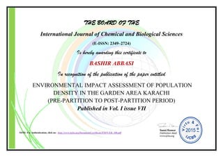 THE BOARD OF THE
International Journal of Chemical and Biological Sciences
(E-ISSN: 2349–2724)
Is hereby awarding this certificate to
BASHIR ABBASI
In recognition of the publication of the paper entitled
ENVIRONMENTAL IMPACT ASSESSMENT OF POPULATION
DENSITY IN THE GARDEN AREA KARACHI
(PRE-PARTITION TO POST-PARTITION PERIOD)
Published in Vol. I issue VII
NOTE: For Authentication, click on: http://www.ijcbs.org/Document/Certificate/EXP/CER_100.pdf
 