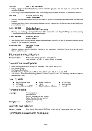 1996–2000 HOTEL RECEPTIONIST
 Initially engaged as Hotel Receptionist, working within the group’s 3-star Mia Cara and luxury 3-star Hotel
Panama properties
 Conducting additional administrative duties, and primary responsible for all aspects of international relations
1994–1996 Sarapell, Florence, Italy
SALES ASSISTANT
 Applying customer service and communication skills to engage customers and assist with selection of suitable
products
 Assisting with stock control processes and loss prevention management, and ensuring orderly and attractive
presentation of items
06.1994–08.1994 Florian Bar, France
ENTERTAINER & BARTENDER
 Planning and producing evening entertainment at this fashionable bar in the port of Fréjus, as well as creating
a positive and friendly atmosphere while tending bar
07.1993–08.1993 Latitudes, France
RECEPTIONIST
 Welcoming guests, applying service skills to generate repeat visitation, as well as providing customer service
support for the Valdescures residence
06.1992–08.1992 Latitudes, France
WAITER
 Greeting restaurant guests, describing ingredients and preparation methods of menu items, and providing
kitchen and bar service
Education and qualifications
Baccalauréat A1: Mathematics, Languages and Literary Studies
1994, Institute C.R.E.P.S: di Saint-Exupéry, St.Raphael
Professional development
 Basic Food Hygiene Certification (DGR Toscana n.1388: U.F.1 e U.F.3), 2007
 First Aid Certification
 Fire Warden Certification
 Health & Safety in the Workplace (Art. 22 of law 626/94 art. 1 of D.M. 16.01.97), 2001
 Simultaneous Translation/Interpreting of French/German/English (Course and Internship with Municipal Police
of Issambres), 1993
Key I.T. skills
 Microsoft Office Suite  Adobe Photoshop  TCP/IP, DNS
 DATA SYS  H2000  JetWriter 900
 Microsoft Dynamics CRM  SDL WorldServer & Trados  memoQ
Personal details
Languages: German (native)
French (native)
English (fluent written and spoken)
Italian (fluent written and spoken)
Spanish (basic spoken)
Driving licence: Full/Clean
Interests and activities
Currently include: Dive Master, Sommelier (FISAR First Level), Sports, Photography, DJing and Travel
References are available on request
Page 2
 