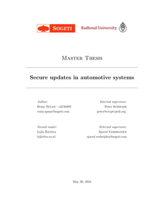 Master Thesis
Secure updates in automotive systems
Author:
Remy Spaan - s4156889
remy.spaan@sogeti.com
Second reader:
Lejla Batina
lejla@cs.ru.nl
Internal supervisor:
Peter Schwabe
peter@cryptojedi.org
External supervisor:
Sjoerd Verheijden
sjoerd.verheijden@sogeti.com
May 30, 2016
 