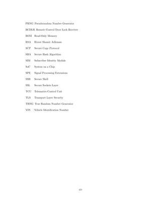 PRNG Pseudorandom Number Generator
RCDLR Remote Control Door Lock Receiver
ROM Read-Only Memory
RSA Rivest Shamir Adleman
SCP Secure Copy Protocol
SHA Secure Hash Algorithm
SIM Subscriber Identity Module
SoC System on a Chip
SPE Signal Processing Extensions
SSH Secure Shell
SSL Secure Sockets Layer
TCU Telematics Control Unit
TLS Transport Layer Security
TRNG True Random Number Generator
VIN Vehicle Identiﬁcation Number
xiv
 