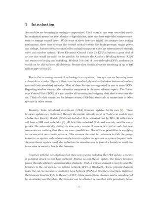 1 Introduction
Automobiles are becoming increasingly computerized. Until recently, cars were controlled purely
by mechanical means but now, thanks to digitalization, more cars have embedded computer sys-
tems to arrange control ﬂows. While some of these ﬂows are trivial, for instance door locking
mechanisms, these same systems also control critical systems like brake pressure, engine power
and airbags. Automobiles are controlled by multiple computers which are interconnected through
wired and wireless systems. These Electronic Control Units (or ECUs) perform a great deal of
actions that would normally not be possible, for instance the Anti-lock Breaking System (ABS)
and remote car locking and unlocking. Without 70 to 100 of these embedded ECUs, modern cars
would not be able to leave the driveway, because they contain ﬁrmware consisting of up to 100
million lines of code [1].
Due to the increasing amount of technology in car systems, these systems are becoming more
vulnerable to attacks. Figure 1 illustrates the standard physical and wireless features of modern
cars and their associated networks. Most of these features are supported by one or more ECUs.
Regarding wireless security, the telematics component is the most relevant aspect. The Telem-
atics Control Unit (TCU) of a car handles all incoming and outgoing data that is sent over the
air. Think of a data connection for Internet access, GPS data, voice calls or connections to other
systems by other means.
Recently, Tesla introduced over-the-air (OTA) ﬁrmware updates for its cars [2]. These
ﬁrmware updates are distributed through the mobile network, as all of Tesla’s car models have
a Subscriber Identity Module (SIM) card included. It is estimated that by 2018, 36 million cars
will have a SIM card embedded [3]. At ﬁrst this embedded SIM card was only used for emer-
gencies, like automatically dialing the emergency number if sensors detected a crash, but now
companies are realizing that there are more possibilities. One of these possibilites is supplying
car owners with over-the-air updates. This removes the need for customers to visit the garage
to receive an update and enables manufacturers to update car systems on a more frequent basis.
An over-the-air update could also unburden the manufacturer in case of a forced car recall due
to an error or security ﬂaw in the ﬁrmware.
Together with the introduction of all these new systems including the OTA update, a variety
of potential attack vectors have surfaced. During an over-the-air update, the binary ﬁrmware
passes through untrusted communication channels. First, a wireless channel is used to send the
ﬁrmware to the car such as the cellular network, WiFi or Bluetooth. Then, physical channels
inside the car, for instance a Controller Area Network (CAN) or Ethernet connection, distribute
the ﬁrmware from the TCU to the correct ECU. Data passing these channels can be eavesdropped
by an attacker and therefore, the ﬁrmware can be obtained or modiﬁed with potentially devas-
1
 