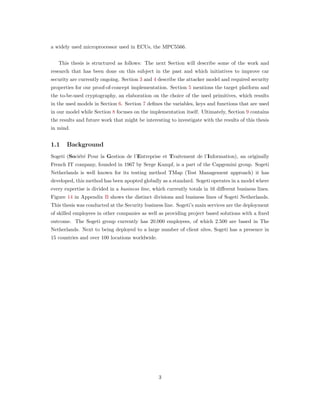 a widely used microprocessor used in ECUs, the MPC5566.
This thesis is structured as follows: The next Section will describe some of the work and
research that has been done on this subject in the past and which initiatives to improve car
security are currently ongoing. Section 3 and 4 describe the attacker model and required security
properties for our proof-of-concept implementation. Section 5 mentions the target platform and
the to-be-used cryptography, an elaboration on the choice of the used primitives, which results
in the used models in Section 6. Section 7 deﬁnes the variables, keys and functions that are used
in our model while Section 8 focuses on the implementation itself. Ultimately, Section 9 contains
the results and future work that might be interesting to investigate with the results of this thesis
in mind.
1.1 Background
Sogeti (Soci´et´e Pour la Gestion de l’Entreprise et Traitement de l’Information), an originally
French IT company, founded in 1967 by Serge Kampf, is a part of the Capgemini group. Sogeti
Netherlands is well known for its testing method TMap (Test Management approach) it has
developed, this method has been apopted globally as a standard. Sogeti operates in a model where
every expertise is divided in a business line, which currently totals in 16 diﬀerent business lines.
Figure 14 in Appendix B shows the distinct divisions and business lines of Sogeti Netherlands.
This thesis was conducted at the Security business line. Sogeti’s main services are the deployment
of skilled employees in other companies as well as providing project based solutions with a ﬁxed
outcome. The Sogeti group currently has 20.000 employees, of which 2.500 are based in The
Netherlands. Next to being deployed to a large number of client sites, Sogeti has a presence in
15 countries and over 100 locations worldwide.
3
 