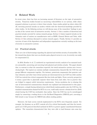 2 Related Work
In recent years, there has been an increasing amount of literature on the topic of automotive
security. Numerous studies focused on uncovering vulnerabilities in car systems, while others
proposed solutions to prevent or detect these attacks. Some studies picked up where others left
oﬀ, executing practical attacks on modern vehicles with the theoretical knowledge provided by
other studies. In the following sections we will discuss some of the researchers’ ﬁndings to give
an idea of the current state of automotive security: Section 2.1 lists a number of theoretical and
practical attacks executed by various research groups, Section 2.2 shows targeted attacks on the
telematics units of various car manufacturers such as BMW, General Motors and Tesla, while
Section 2.3 lists solutions discussed in various research papers. Finally, Section 2.4 provides an
overview of some of the dependent and independent organisations currently working on the issue
of security in automotive systems.
2.1 Practical attacks
There are a lot of shortcomings regarding the physical and wireless security of automobiles. Ear-
lier research has shown that once an attacker gains physical access to a car, its security can easily
be compromised [6].
In 2010, Koscher et al. [7] conducted an experimental security analysis of an unnamed mod-
ern automobile, uncovering and executing both physical and wireless attacks. The paper showed
that, in contrast to what the researchers expected, the tested automotive systems were tremen-
dously fragile. The typical car contains multiple communication channels like the CAN bus and
groups diﬀerent components together. For instance, powertrain components that generate real-
time telemetry and other time-critical systems are interconnected in one CAN bus while another
CAN bus controls less critical components like door locks and lights. From a security perspective
it seems a good idea to physically separate these buses from each other, but in practice they
are bridged to support subtle interaction requirements. Access escalation due to abusing this
case of interconnected communication channels was explained and demonstrated in this paper.
Furthermore, a simple fuzzing infrastructure which ﬂoods random packets onto the CAN bus, the
standard communication channel for ECUs in a car, could easily execute a denial-of-service (DoS)
attack leaving the CAN bus overloaded, thus useless. Since the CAN bus can be eavesdropped
simply by connecting a reading device to the On-Board Diagnostics (OBD-II) port, executing a
DoS attack is easy because the OBD-II also allows sending packets.
Moreover, the basic access controls implemented in the ECUs were frequently unused. For
example, the ﬁrmware on an ECU controls all of its critical functionality and thus the investi-
gated car’s CAN protocol described methods for ECUs to protect against unauthorized ﬁrmware
updates. The researchers demonstrated that they were able to load ﬁrmware onto some key
5
 