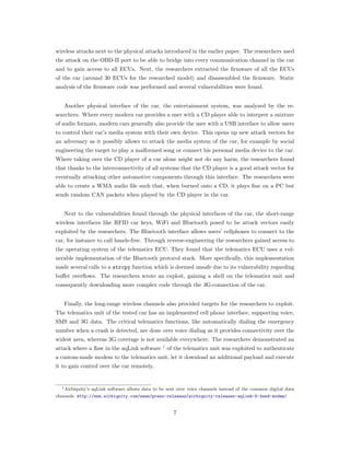 wireless attacks next to the physical attacks introduced in the earlier paper. The researchers used
the attack on the OBD-II port to be able to bridge into every communication channel in the car
and to gain access to all ECUs. Next, the researchers extracted the ﬁrmware of all the ECUs
of the car (around 30 ECUs for the researched model) and disassembled the ﬁrmware. Static
analysis of the ﬁrmware code was performed and several vulnerabilities were found.
Another physical interface of the car, the entertainment system, was analyzed by the re-
searchers. Where every modern car provides a user with a CD player able to interpret a mixture
of audio formats, modern cars generally also provide the user with a USB interface to allow users
to control their car’s media system with their own device. This opens up new attack vectors for
an adversary as it possibly allows to attack the media system of the car, for example by social
engineering the target to play a malformed song or connect his personal media device to the car.
Where taking over the CD player of a car alone might not do any harm, the researchers found
that thanks to the interconnectivity of all systems that the CD player is a good attack vector for
eventually attacking other automotive components through this interface. The researchers were
able to create a WMA audio ﬁle such that, when burned onto a CD, it plays ﬁne on a PC but
sends random CAN packets when played by the CD player in the car.
Next to the vulnerabilities found through the physical interfaces of the car, the short-range
wireless interfaces like RFID car keys, WiFi and Bluetooth posed to be attack vectors easily
exploited by the researchers. The Bluetooth interface allows users’ cellphones to connect to the
car, for instance to call hands-free. Through reverse-engineering the researchers gained access to
the operating system of the telematics ECU. They found that the telematics ECU uses a vul-
nerable implementation of the Bluetooth protocol stack. More speciﬁcally, this implementation
made several calls to a strcpy function which is deemed unsafe due to its vulnerability regarding
buﬀer overﬂows. The researchers wrote an exploit, gaining a shell on the telematics unit and
consequently downloading more complex code through the 3G-connection of the car.
Finally, the long-range wireless channels also provided targets for the researchers to exploit.
The telematics unit of the tested car has an implemented cell phone interface, supporting voice,
SMS and 3G data. The critical telematics functions, like automatically dialing the emergency
number when a crash is detected, are done over voice dialing as it provides connectivity over the
widest area, whereas 3G coverage is not available everywhere. The researchers demonstrated an
attack where a ﬂaw in the aqLink software 1
of the telematics unit was exploited to authenticate
a custom-made modem to the telematics unit, let it download an additional payload and execute
it to gain control over the car remotely.
1Airbiquity’s aqLink software allows data to be sent over voice channels instead of the common digital data
channels: http://www.airbiquity.com/news/press-releases/airbiquity-releases-aqlink-5-band-modem/
7
 