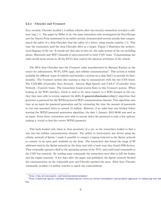 2.2.1 Chrysler and Uconnect
Very recently, Chrysler recalled 1.4 million vehicles after two security researchers revealed a soft-
ware bug [11]. The paper by Miller et al., the same researchers who investigated the Ford Escape
and the Toyota Prius mentioned in an earlier section, demonstrated several attacks that compro-
mized the safety of a Jeep Cherokee thus the safety of a driver, using remote exploits [12]. This
time the researchers used the Jeep Cherokee 2014 as a target. Figure 2 illustrates the archirec-
tural diagram of the car. It stands out that also in this car, the radio system of the car including
phone, Bluetooth and WiFi channels is interconnected to both CAN buses. Compromizing the
radio would mean access to all the ECUs that control the physical attributes of the vehicle.
The 2014 Jeep Cherokee uses the Uconnect radio manufactured by Harman Kardon as the
source for infotainment, Wi-Fi, GPS, apps, and cellular communication2
. This system is widely
available for diﬀerent types of vehicles and includes a system on a chip (SoC) to provide its func-
tionality. The Uconnect system also contains a chip to communicate with the two CAN buses:
The CAN-IHS (Controller Area Network - Interior High Speed) and CAN-C (Controller Area
Network - Control) buses. The researchers found several ﬂaws in this Uconnect system. When
looking at the WiFi interface, which is used to let users connect to a WiFi hotspot in the car,
they they were able to reverse engineer the WiFi.E:generateRandomAsciiKey() algorithm that
generates a password for the WPA2 protected WiFi communication channel. This algorithm uses
time as an input for password generation and by estimating the time the amount of passwords
to test was narrowed down to around 15 million. However, if no valid time was fetched before
starting the WPA2 password generation algorithm, the date 1 January 2013 00:00 was used as
an input. From there, researchers were able to narrow down the password to only a few options,
making it trivial to ﬁnd the correct WPA2 password.
This hack worked only when in close proximity of a car, so the researchers looked to ﬁnd a
way into the cellular communication channel. The ability to interconnect any device using the
cellular network of Sprint 3
made it possible to connect a laptop tethered to the Sprint network
to connect to an open port available on the Jeep. The researchers also found the range of IP
addresses used in the Sprint network by the Jeep, and with a basic scan they found 2700 devices.
They eventually opened a shell to the operating system of the TCU, and could send commands to
the CAN bus remotely. By sending some commands the researchers were able to kill the brakes
and the engine remotely. A few days after the paper was published, the Sprint network blocked
the communication on the vulnerable port and Chrysler patched the issue. After that, Chrysler
voluntarily recalled 1.4 million vehicles to patch the vulnerabilities.
2http://www.driveuconnect.com/features/entertainment/
3http://newsroom.sprint.com/news-releases/sprint-velocity-offers-automakers-customizable-approach-to-enhancing-new-and
htm
9
 